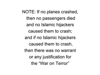 NOTE: If no planes crashed,
then no passengers died
and no Islamic hijackers
caused them to crash;
and if no Islamic hijackers
caused them to crash,
then there was no warrant
or any justification for
the “War on Terror”
 