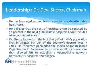 Leadership : Dr. Devi Shetty, Chairman 
 He has leveraged economies of scale to provide affordable 
healthcare. 
 He believes that the cost of healthcare can be reduced by 
50 percent in the next 5–10 years if hospitals adopt the idea 
of economies of scale. 
 Dr. Shetty focused on the fact that 70% of India’s population 
lives in villages but 70% of the country’s doctors lives in 
cities. He therefore persuaded the Indian Space Research 
Organization in Bangalore to provide satellite connections 
that allowed NH to establish a telemedicine network 
between city hospitals and villages. 
10 
 