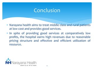 Conclusion 
 Narayana health aims to treat middle class and rural patients 
at low cost and provides good services. 
 In spite of providing good services at comparatively low 
profits, the hospital earns high revenues due to reasonable 
pricing structure and effective and efficient utilization of 
resource. 
17 
 