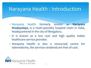 Narayana Health : Introduction 
 Narayana Health formerly known as Narayana 
Hrudayalaya, is a multi-specialty hospital chain in India, 
headquartered in the city of Bengaluru. 
 It is known as a low cost and high quality Indian 
healthcare service provider. 
 Narayana Health is also a renowned centre for 
telemedicine, the services rendered are free of cost. 
3 
 