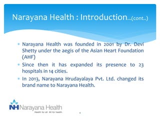 Narayana Health : Introduction...(cont..) 
 Narayana Health was founded in 2001 by Dr. Devi 
Shetty under the aegis of the Asian Heart Foundation 
(AHF) 
 Since then it has expanded its presence to 23 
hospitals in 14 cities. 
 In 2013, Narayana Hrudayalaya Pvt. Ltd. changed its 
brand name to Narayana Health. 
4 
 