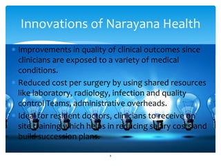 Innovations of Narayana Health 
 Improvements in quality of clinical outcomes since 
clinicians are exposed to a variety of medical 
conditions. 
 Reduced cost per surgery by using shared resources 
like laboratory, radiology, infection and quality 
control Teams, administrative overheads. 
 Ideal for resident doctors, clinicians to receive on 
site training which helps in reducing salary costs and 
build succession plans. 
8 
 