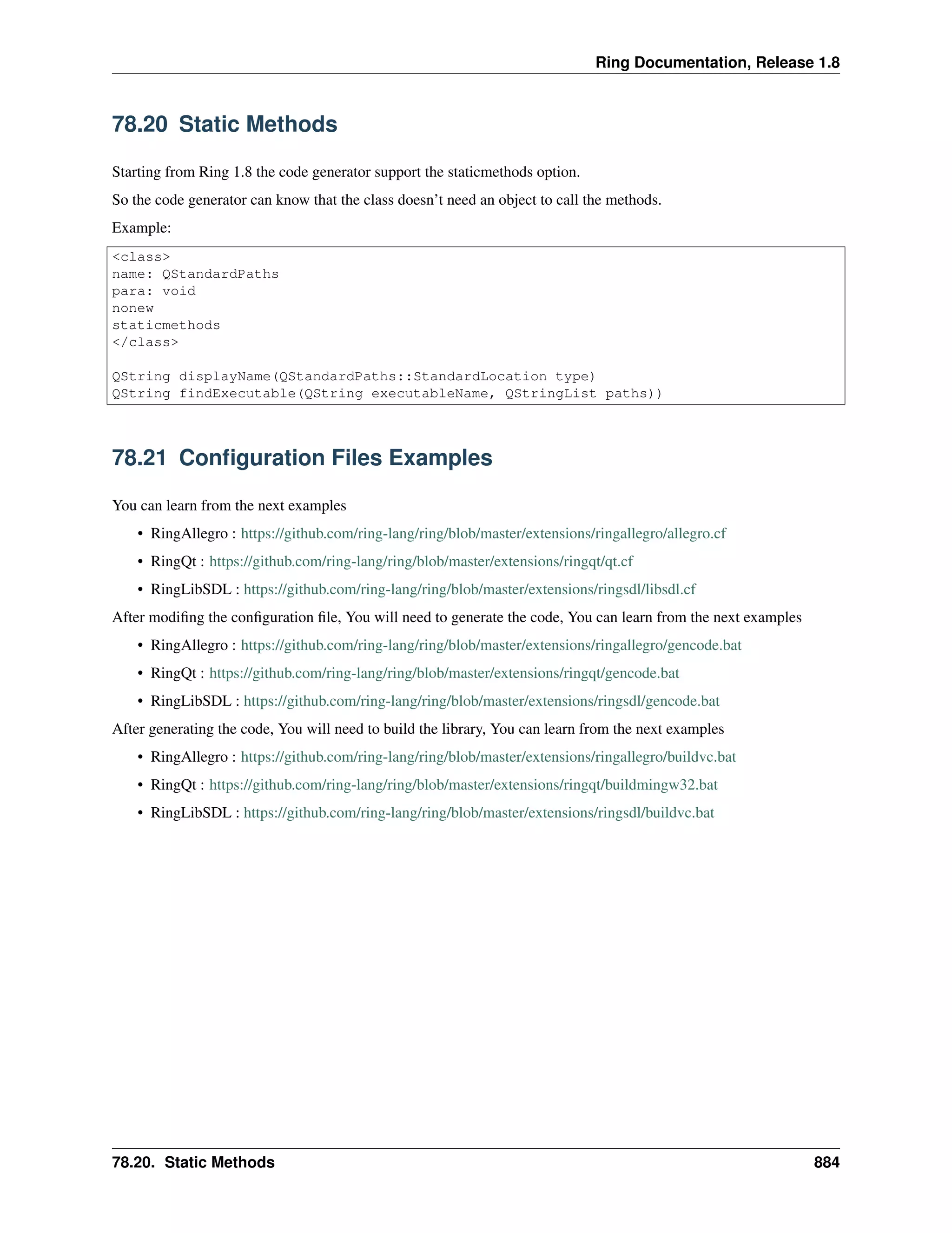 Ring Documentation, Release 1.8
78.20 Static Methods
Starting from Ring 1.8 the code generator support the staticmethods option.
So the code generator can know that the class doesn’t need an object to call the methods.
Example:
<class>
name: QStandardPaths
para: void
nonew
staticmethods
</class>
QString displayName(QStandardPaths::StandardLocation type)
QString findExecutable(QString executableName, QStringList paths))
78.21 Conﬁguration Files Examples
You can learn from the next examples
• RingAllegro : https://github.com/ring-lang/ring/blob/master/extensions/ringallegro/allegro.cf
• RingQt : https://github.com/ring-lang/ring/blob/master/extensions/ringqt/qt.cf
• RingLibSDL : https://github.com/ring-lang/ring/blob/master/extensions/ringsdl/libsdl.cf
After modiﬁng the conﬁguration ﬁle, You will need to generate the code, You can learn from the next examples
• RingAllegro : https://github.com/ring-lang/ring/blob/master/extensions/ringallegro/gencode.bat
• RingQt : https://github.com/ring-lang/ring/blob/master/extensions/ringqt/gencode.bat
• RingLibSDL : https://github.com/ring-lang/ring/blob/master/extensions/ringsdl/gencode.bat
After generating the code, You will need to build the library, You can learn from the next examples
• RingAllegro : https://github.com/ring-lang/ring/blob/master/extensions/ringallegro/buildvc.bat
• RingQt : https://github.com/ring-lang/ring/blob/master/extensions/ringqt/buildmingw32.bat
• RingLibSDL : https://github.com/ring-lang/ring/blob/master/extensions/ringsdl/buildvc.bat
78.20. Static Methods 884
 