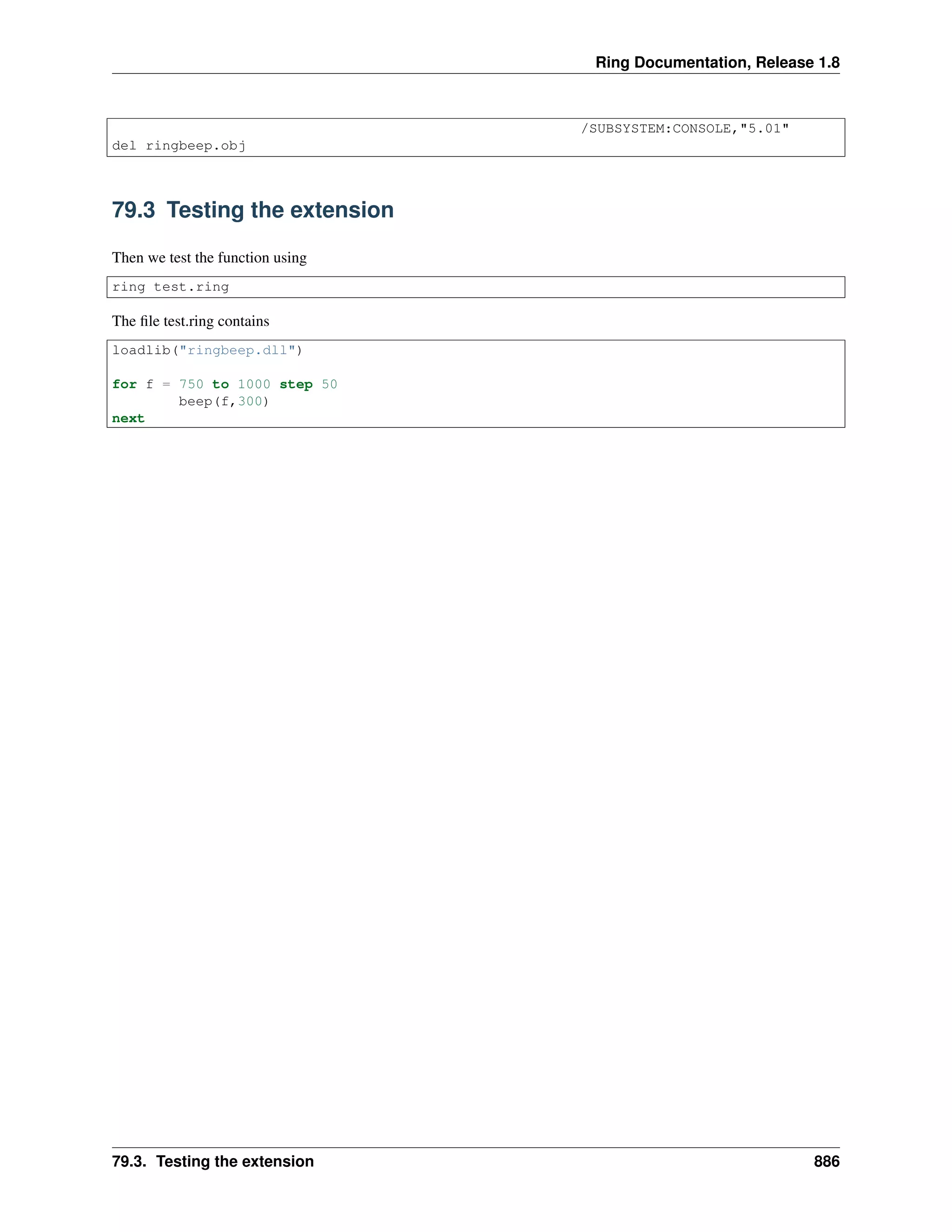 Ring Documentation, Release 1.8
/SUBSYSTEM:CONSOLE,"5.01"
del ringbeep.obj
79.3 Testing the extension
Then we test the function using
ring test.ring
The ﬁle test.ring contains
loadlib("ringbeep.dll")
for f = 750 to 1000 step 50
beep(f,300)
next
79.3. Testing the extension 886
 