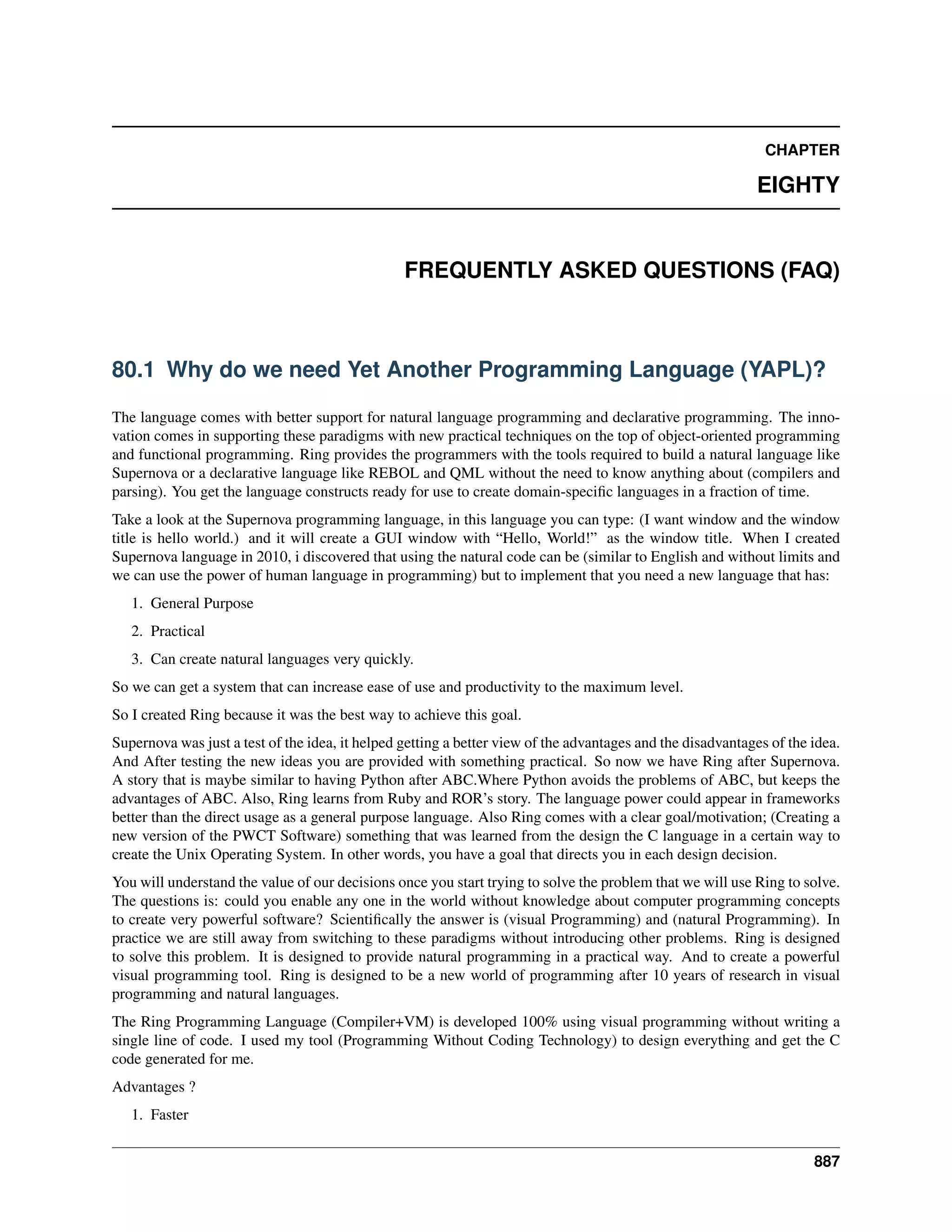 CHAPTER
EIGHTY
FREQUENTLY ASKED QUESTIONS (FAQ)
80.1 Why do we need Yet Another Programming Language (YAPL)?
The language comes with better support for natural language programming and declarative programming. The inno-
vation comes in supporting these paradigms with new practical techniques on the top of object-oriented programming
and functional programming. Ring provides the programmers with the tools required to build a natural language like
Supernova or a declarative language like REBOL and QML without the need to know anything about (compilers and
parsing). You get the language constructs ready for use to create domain-speciﬁc languages in a fraction of time.
Take a look at the Supernova programming language, in this language you can type: (I want window and the window
title is hello world.) and it will create a GUI window with “Hello, World!” as the window title. When I created
Supernova language in 2010, i discovered that using the natural code can be (similar to English and without limits and
we can use the power of human language in programming) but to implement that you need a new language that has:
1. General Purpose
2. Practical
3. Can create natural languages very quickly.
So we can get a system that can increase ease of use and productivity to the maximum level.
So I created Ring because it was the best way to achieve this goal.
Supernova was just a test of the idea, it helped getting a better view of the advantages and the disadvantages of the idea.
And After testing the new ideas you are provided with something practical. So now we have Ring after Supernova.
A story that is maybe similar to having Python after ABC.Where Python avoids the problems of ABC, but keeps the
advantages of ABC. Also, Ring learns from Ruby and ROR’s story. The language power could appear in frameworks
better than the direct usage as a general purpose language. Also Ring comes with a clear goal/motivation; (Creating a
new version of the PWCT Software) something that was learned from the design the C language in a certain way to
create the Unix Operating System. In other words, you have a goal that directs you in each design decision.
You will understand the value of our decisions once you start trying to solve the problem that we will use Ring to solve.
The questions is: could you enable any one in the world without knowledge about computer programming concepts
to create very powerful software? Scientiﬁcally the answer is (visual Programming) and (natural Programming). In
practice we are still away from switching to these paradigms without introducing other problems. Ring is designed
to solve this problem. It is designed to provide natural programming in a practical way. And to create a powerful
visual programming tool. Ring is designed to be a new world of programming after 10 years of research in visual
programming and natural languages.
The Ring Programming Language (Compiler+VM) is developed 100% using visual programming without writing a
single line of code. I used my tool (Programming Without Coding Technology) to design everything and get the C
code generated for me.
Advantages ?
1. Faster
887
 