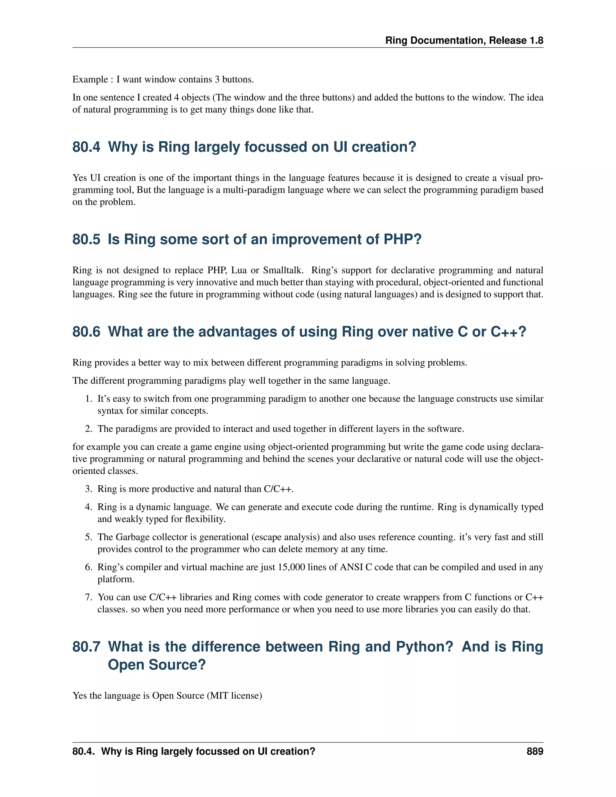 Ring Documentation, Release 1.8
Example : I want window contains 3 buttons.
In one sentence I created 4 objects (The window and the three buttons) and added the buttons to the window. The idea
of natural programming is to get many things done like that.
80.4 Why is Ring largely focussed on UI creation?
Yes UI creation is one of the important things in the language features because it is designed to create a visual pro-
gramming tool, But the language is a multi-paradigm language where we can select the programming paradigm based
on the problem.
80.5 Is Ring some sort of an improvement of PHP?
Ring is not designed to replace PHP, Lua or Smalltalk. Ring’s support for declarative programming and natural
language programming is very innovative and much better than staying with procedural, object-oriented and functional
languages. Ring see the future in programming without code (using natural languages) and is designed to support that.
80.6 What are the advantages of using Ring over native C or C++?
Ring provides a better way to mix between different programming paradigms in solving problems.
The different programming paradigms play well together in the same language.
1. It’s easy to switch from one programming paradigm to another one because the language constructs use similar
syntax for similar concepts.
2. The paradigms are provided to interact and used together in different layers in the software.
for example you can create a game engine using object-oriented programming but write the game code using declara-
tive programming or natural programming and behind the scenes your declarative or natural code will use the object-
oriented classes.
3. Ring is more productive and natural than C/C++.
4. Ring is a dynamic language. We can generate and execute code during the runtime. Ring is dynamically typed
and weakly typed for ﬂexibility.
5. The Garbage collector is generational (escape analysis) and also uses reference counting. it’s very fast and still
provides control to the programmer who can delete memory at any time.
6. Ring’s compiler and virtual machine are just 15,000 lines of ANSI C code that can be compiled and used in any
platform.
7. You can use C/C++ libraries and Ring comes with code generator to create wrappers from C functions or C++
classes. so when you need more performance or when you need to use more libraries you can easily do that.
80.7 What is the difference between Ring and Python? And is Ring
Open Source?
Yes the language is Open Source (MIT license)
80.4. Why is Ring largely focussed on UI creation? 889
 
