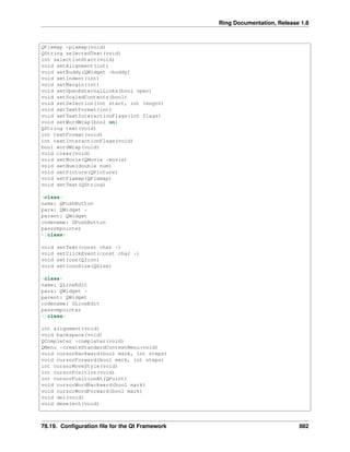 Ring Documentation, Release 1.8
QPixmap *pixmap(void)
QString selectedText(void)
int selectionStart(void)
void setAlignment(int)
void setBuddy(QWidget *buddy)
void setIndent(int)
void setMargin(int)
void setOpenExternalLinks(bool open)
void setScaledContents(bool)
void setSelection(int start, int length)
void setTextFormat(int)
void setTextInteractionFlags(int flags)
void setWordWrap(bool on)
QString text(void)
int textFormat(void)
int textInteractionFlags(void)
bool wordWrap(void)
void clear(void)
void setMovie(QMovie *movie)
void setNum(double num)
void setPicture(QPicture)
void setPixmap(QPixmap)
void setText(QString)
<class>
name: QPushButton
para: QWidget *
parent: QWidget
codename: GPushButton
passvmpointer
</class>
void setText(const char *)
void setClickEvent(const char *)
void setIcon(QIcon)
void setIconSize(QSize)
<class>
name: QLineEdit
para: QWidget *
parent: QWidget
codename: GLineEdit
passvmpointer
</class>
int alignment(void)
void backspace(void)
QCompleter *completer(void)
QMenu *createStandardContextMenu(void)
void cursorBackward(bool mark, int steps)
void cursorForward(bool mark, int steps)
int cursorMoveStyle(void)
int cursorPosition(void)
int cursorPositionAt(QPoint)
void cursorWordBackward(bool mark)
void cursorWordForward(bool mark)
void del(void)
void deselect(void)
78.19. Conﬁguration ﬁle for the Qt Framework 882
 
