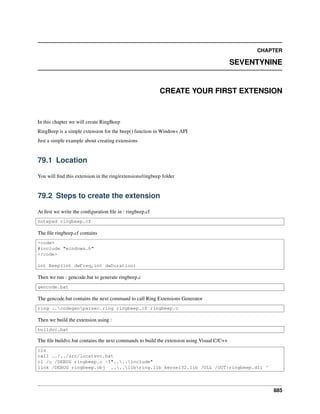 CHAPTER
SEVENTYNINE
CREATE YOUR FIRST EXTENSION
In this chapter we will create RingBeep
RingBeep is a simple extension for the beep() function in Windows API
Just a simple example about creating extensions
79.1 Location
You will ﬁnd this extension in the ring/extensions/ringbeep folder
79.2 Steps to create the extension
At ﬁrst we write the conﬁguration ﬁle in : ringbeep.cf
notepad ringbeep.cf
The ﬁle ringbeep.cf contains
<code>
#include "windows.h"
</code>
int Beep(int dwFreq,int dwDuration)
Then we run : gencode.bat to generate ringbeep.c
gencode.bat
The gencode.bat contains the next command to call Ring Extensions Generator
ring ..codegenparsec.ring ringbeep.cf ringbeep.c
Then we build the extension using :
buildvc.bat
The ﬁle buildvc.bat contains the next commands to build the extension using Visual C/C++
cls
call ../../src/locatevc.bat
cl /c /DEBUG ringbeep.c -I"....include"
link /DEBUG ringbeep.obj ....libring.lib kernel32.lib /DLL /OUT:ringbeep.dll ^
885
 