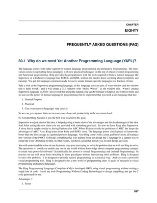CHAPTER
EIGHTY
FREQUENTLY ASKED QUESTIONS (FAQ)
80.1 Why do we need Yet Another Programming Language (YAPL)?
The language comes with better support for natural language programming and declarative programming. The inno-
vation comes in supporting these paradigms with new practical techniques on the top of object-oriented programming
and functional programming. Ring provides the programmers with the tools required to build a natural language like
Supernova or a declarative language like REBOL and QML without the need to know anything about (compilers and
parsing). You get the language constructs ready for use to create domain-speciﬁc languages in a fraction of time.
Take a look at the Supernova programming language, in this language you can type: (I want window and the window
title is hello world.) and it will create a GUI window with “Hello, World!” as the window title. When I created
Supernova language in 2010, i discovered that using the natural code can be (similar to English and without limits and
we can use the power of human language in programming) but to implement that you need a new language that has:
1. General Purpose
2. Practical
3. Can create natural languages very quickly.
So we can get a system that can increase ease of use and productivity to the maximum level.
So I created Ring because it was the best way to achieve this goal.
Supernova was just a test of the idea, it helped getting a better view of the advantages and the disadvantages of the idea.
And After testing the new ideas you are provided with something practical. So now we have Ring after Supernova.
A story that is maybe similar to having Python after ABC.Where Python avoids the problems of ABC, but keeps the
advantages of ABC. Also, Ring learns from Ruby and ROR’s story. The language power could appear in frameworks
better than the direct usage as a general purpose language. Also Ring comes with a clear goal/motivation; (Creating a
new version of the PWCT Software) something that was learned from the design the C language in a certain way to
create the Unix Operating System. In other words, you have a goal that directs you in each design decision.
You will understand the value of our decisions once you start trying to solve the problem that we will use Ring to solve.
The questions is: could you enable any one in the world without knowledge about computer programming concepts
to create very powerful software? Scientiﬁcally the answer is (visual Programming) and (natural Programming). In
practice we are still away from switching to these paradigms without introducing other problems. Ring is designed
to solve this problem. It is designed to provide natural programming in a practical way. And to create a powerful
visual programming tool. Ring is designed to be a new world of programming after 10 years of research in visual
programming and natural languages.
The Ring Programming Language (Compiler+VM) is developed 100% using visual programming without writing a
single line of code. I used my tool (Programming Without Coding Technology) to design everything and get the C
code generated for me.
Advantages ?
1. Faster
887
 