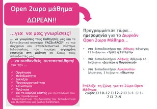 Open 2ωρο μάθημα
ΔΩΡΕΑΝ!!
…να αισθανθείς αυτοπεποίθηση!
για την ...
 Οργάνωση
 Μεθοδικότητα
 Ευελιξία
 Προσαρμοστικότητα
 Καινοτομία
 Ποιότητα
 και το Χαμηλό κόστος για την Επένδυση που
σας προσφέρουμε
Χαρακτηριστικά της Διοίκησης του Εκπαιδευτικού
και Εξεταστικού μας ομίλου FacetoFace.
...για να μας γνωρίσεις!
... να γνωρίσεις τους Καθηγητές μας και το
Εκπαιδευτικό σύστημα FACEtoFACE® το πιο
σύγχρονο και αποτελεσματικό σύστημα
διδασκαλίας που παρέχει εγγυημένη
επιτυχία στη μάθηση σε όλους τους
σπουδαστές μας,
Προγραμμάτισε τώρα…
ημερομηνία για το Δωρεάν
Open 2ωρο Μάθημα…
• στο Εκπαιδευτήριο της Αθήνας: Κάνιγγος
13 διεξάγεται «Τρίτη ή Τετάρτη»
• στο Εκπαιδευτήριο Δάφνης: Αβέρωφ 48
διεξάγεται «Δευτέρα ή Παρασκευή»
• στο Εκπαιδευτήριο Αμαρουσίου:
Δήμητρος 3 διεξάγεται «Πέμπτη»
Επέλεξε τη ζώνη για το 2ώρο Open
Μάθημα:
2ωρο:  10-12  12-2  3-5  5-
7  7-9
 