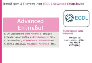 1. Επεξεργασία Μs Word Advanced Office 2016
2. Υπολογιστικά Φύλλα Ms Excel Advanced Office
3. Παρουσιάσεις Ms PowerPoint Advanced Office
4. Βάσεις δεδομένων Ms Access Advanced Office
Εκπαίδευση & Πιστοποίηση ECDL | Advanced Επίπεδο| Έκδοση 2016
Μπορεί να
αποτελείται από 1
ως και 4
ενότητες.
Advanced
Επίπεδο! Πιστοποίηση ECDL
Advanced
 