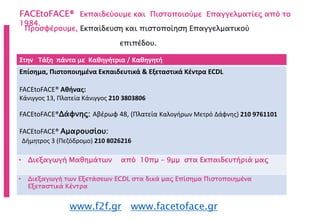 FACEtoFACE® Εκπαιδεύουμε και Πιστοποιούμε Επαγγελματίες από το
1984.
www.f2f.gr www.facetoface.gr
Προσφέρουμε, Εκπαίδευση και πιστοποίηση Επαγγελματικού
επιπέδου.
Στην Τάξη πάντα με Καθηγήτρια / Καθηγητή
Επίσημα, Πιστοποιημένα Εκπαιδευτικά & Εξεταστικά Κέντρα ECDL
FACEtoFACE® Αθήνας:
Κάνιγγος 13, Πλατεία Κάνιγγος 210 3803806
FACEtoFACE®Δάφνης: Αβέρωφ 48, (Πλατεία Καλογήρων Μετρό Δάφνης) 210 9761101
FACEtoFACE® Αμαρουσίου:
Δήμητρος 3 (Πεζόδρομο) 210 8026216
• Διεξαγωγή Μαθημάτων από 10πμ – 9μμ στα Εκπαιδευτήριά μας
• Διεξαγωγή των Εξετάσεων ECDL στα δικά μας Επίσημα Πιστοποιημένα
Εξεταστικά Κέντρα
 