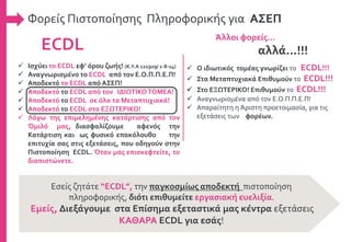 Φορείς Πιστοποίησης Πληροφορικής για ΑΣΕΠ
ECDL
Άλλοι φορείς…
αλλά...!!!
 Ισχύει το ECDL εφ’ όρου ζωής! (Κ.Υ.Α 121929/ 1-8-14)
 Αναγνωρισμένο το ECDL από τον Ε.Ο.Π.Π.Ε.Π!
 Αποδεκτό το ECDL από ΑΣΕΠ!
 Αποδεκτό το ECDL από τον ΙΔΙΩΤΙΚΟΤΟΜΕΑ!
 Αποδεκτό το ECDL σε όλα τα Μεταπτυχιακά!
 Αποδεκτό το ECDL στο ΕΞΩΤΕΡΙΚΟ!
 Λόγω της επιμελημένης κατάρτισης από τον
Όμιλό μας, διασφαλίζουμε αφενός την
Κατάρτιση και ως φυσικό επακόλουθο την
επιτυχία σας στις εξετάσεις, που οδηγούν στην
Πιστοποίηση ECDL. Όταν μας επισκεφτείτε, το
διαπιστώνετε.
 Ο ιδιωτικός τομέας γνωρίζει το ECDL!!!
 Στα Μεταπτυχιακά Επιθυμούν το ECDL!!!
 Στο ΕΞΩΤΕΡΙΚΟ! Επιθυμούν το ECDL!!!
 Αναγνωρισμένα από τον Ε.Ο.Π.Π.Ε.Π!
 Απαραίτητη η Άριστη προετοιμασία, για τις
εξετάσεις των φορέων.
Εσείς ζητάτε “ECDL”, την παγκοσμίως αποδεκτή πιστοποίηση
πληροφορικής, διότι επιθυμείτε εργασιακή ευελιξία.
Εμείς, Διεξάγουμε στα Επίσημα εξεταστικά μας κέντρα εξετάσεις
ΚΑΘΑΡΑ ECDL για εσάς!
 