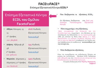 Επίσημα Εξεταστικά Κέντρα
ECDL του Ομίλου
FacetoFace!
• Αθήνα: Κάνιγγος 13
13
1ος όροφος
210 3803806
2818: Κωδικός
Εξεταστικού Κέντρου
(www.ecdl.gr)
• Δάφνη: Αβέρωφ 48
48
1ος όροφος
210 9761101
194: Κωδικός
Εξεταστικού Κέντρου
(www.ecdl.gr)
• Μαρούσι: Δήμητρος 3
Δήμητρος 3 1ος όροφος
210 8026216
1902: Κωδικός
Εξεταστικού Κέντρου
(www.ecdl.gr)
FACEtoFACE®
Επίσημα Εξεταστικά Κέντρα ECDL®
• Που διεξάγονται οι εξετάσεις ECDL;
Οι Εξετάσεις διεξάγονται στα δικά μας
Επίσημα Πιστοποιημένα Εξεταστικά
Κέντρα.
• Πότε συμμετέχω στις Εξετάσεις;
Αφού επιτυγχάνουμε την Κατάρτισή σας στο
Εκπαιδευτήριό μας, συμμετέχετε στις Εξετάσεις με την
ολοκλήρωση της διδασκαλίας και της προετοιμασίας για
κάθε μία ενότητα! πχ Word, όταν αφενός η κ. Πόπη
Βασιλοπούλου ως επίσημος Υπεύθυνος Εξέτασης ECDL
από το 2001 και αφετέρου οι Καθηγητές του Ομίλου μας,
σας διαβεβαιώσουν ότι αισθάνονται αυτοπεποίθηση για
την επιτυχία σας.
• Πότε διεξάγονται εξετάσεις;
Λόγω της συνεχιζόμενης και αυξανόμενης ζήτησης για
γνώσεις και πιστοποίηση, Εξετάσεις ECDL διεξάγουμε
κάθε εβδομάδα και στα 3 εξεταστικά μας κέντρα για τους
Εκπαιδευόμενους των Εκπαιδευτηρίων μας.
Οι ημέρες διεξαγωγής είναι: Πέμπτη, Παρασκευή,
Σάββατο!
 
