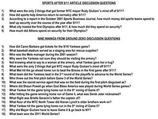 SPORTS AFTER 9/11 ARTICLE DISCUSSION QUESTIONS

1)    What were the only 2 things that got former NYC mayor Rudy Giuliani’s mind off of 9/11?
2)    How did sports help America return to normalcy after 9/11?
3)    According to a report in the October 2001 Sports Business Journal, how much money did sports teams spend to
      beef up security over the course of the year after 9/11?
4)    What city hosted the first Olympics after 9/11, & how much did they spend on security?
5)    How much did Athens spend on security for their Olympics?

                           NINE INNINGS FROM GROUND ZERO DISCUSSION QUESTIONS

1)    How did Caren Barbara get tickets for the 9/10 Yankees game?
2)    What baseball stadium served as a staging area for rescue supplies?
3)    Who was the Mets manager during the 2001 season?
4)    Why were the Yankees not sure they should be visiting the armory?
5)    Not knowing what to say to a woman at the armory, what Yankee gave her a hug?
6)    What were the only 2 things that got NYC mayor Rudy Giuliani’s mind off 9/11?
7)    What Met hit the go ahead home run to beat the Braves in the first game after 9/11?
8)    What team did the Yankees beat in the 2nd round of the playoffs to advance to the World Series?
9)    Who threw out the first pitch before Game 3 of the World Series?
10)   What was the secret service agent that was on the field during the first pitch disguised as?
11)   Where did Shaun Powell go when God Bless America was played during World Series games?
12)   What Yankee hit the game tying home run in the 9th inning of Game 4?
13)   After hitting the game winning home run of Game 4, what was Derek Jeter nicknamed?
14)   What flight was Brielle Saracini’s father the captain of?
15)   What floor of the WTC North Tower did Kieran Lynch’s older brothers work on?
16)   What Yankee hit the game tying home run in the 9th inning of Game 5?
17)   Why did Mayor Giuliani have to leave Game 6 & go back to NY?
18)   What team won the 2011 World Series?
 