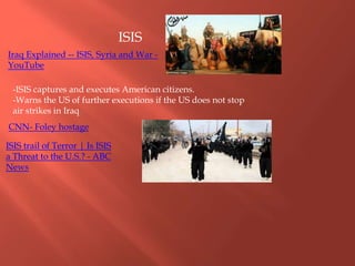 CNN- Foley hostage
-ISIS captures and executes American citizens.
-Warns the US of further executions if the US does not stop
air strikes in Iraq
ISIS
ISIS trail of Terror | Is ISIS
a Threat to the U.S.? - ABC
News
Iraq Explained -- ISIS, Syria and War -
YouTube
 