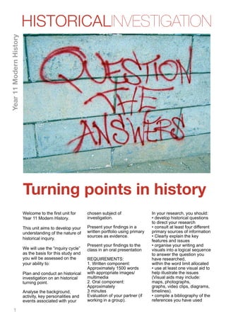 HISTORICALINVESTIGATION
Year 11 Modern History




                         Turning points in history
                         Welcome to the first unit for     chosen subject of                 In your research, you should:
                         Year 11 Modern History.           investigation.                    • develop historical questions
                                                                                             to direct your research
                         This unit aims to develop your    Present your findings in a        • consult at least four different
                         understanding of the nature of    written portfolio using primary   primary sources of information
                                                           sources as evidence.              • Clearly explain the key
                         historical inquiry.
                                                                                             features and issues
                                                           Present your findings to the      • organise your writing and
                         We will use the “inquiry cycle”   class in an oral presentation     visuals into a logical sequence
                         as the basis for this study and                                     to answer the question you
                         you will be assessed on the       REQUIREMENTS:                     have researched,
                         your ability to:                  1. Written component:             within the word limit allocated
                                                           Approximately 1500 words          • use at least one visual aid to
                         Plan and conduct an historical    with appropriate images/          help illustrate the issues
                         investigation on an historical    multimedia                        (Visual aids may include:
                         turning point.                    2. Oral component:                maps, photographs,
                                                           Approximately                     graphs, video clips, diagrams,
                         Analyse the background,           3 minutes                         timelines).
                         activity, key personalities and   Evaluation of your partner (if    • compile a bibliography of the
                         events associated with your       working in a group).              references you have used

      1
 