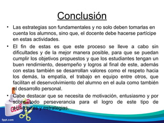 Conclusión
• Las estrategias son fundamentales y no solo deben tomarlas en
cuenta los alumnos, sino que, el docente debe hacerse partícipe
en estas actividades.
• El fin de estas es que este proceso se lleve a cabo sin
dificultades y de la mejor manera posible, para que se puedan
cumplir los objetivos propuestos y que los estudiantes tengan un
buen rendimiento, desempeño y logros al final de este, además
con estas también se desarrollan valores como el respeto hacia
los demás, la empatía, el trabajo en equipo entre otros, que
facilitan el desenvolvimiento del alumno en el aula como también
el desarrollo personal.
• Cabe destacar que se necesita de motivación, entusiasmo y por
sobre todo perseverancia para el logro de este tipo de
actividades y estrategias.

 
