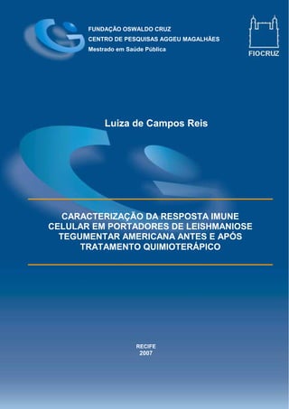 FUNDAÇÃO OSWALDO CRUZ
CENTRO DE PESQUISAS AGGEU MAGALHÃES
Mestrado em Saúde Pública
CARACTERIZAÇÃO DA RESPOSTA IMUNE
CELULAR EM PORTADORES DE LEISHMANIOSE
TEGUMENTAR AMERICANA ANTES E APÓS
TRATAMENTO QUIMIOTERÁPICO
RECIFE
2007
Luiza de Campos Reis
 