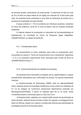 REIS, L. C. 36
de primeira escolha, administrado via intramuscular. O tratamento foi feito em ciclo
de 20 a 30 dias em doses diárias de 20 mg/Kg com intervalo de 10 dias entre cada
série. Os pacientes foram submetidos a nova série do tratamento de acordo com o
processo de cicatrização de cada indivíduo.
O grupo controle (n = 10) foi constituído por indivíduos saudáveis, residentes
em área não endêmica, acima de 15 anos de idade e não ter recebido transfusão
sangüínea.
O material coletado foi processado no Laboratório de Imunoparasitologia do
Departamento de Imunologia do Centro de Pesquisas Aggeu Magalhães-
CPqAM/FIOCRUZ, na cidade de Recife-PE.
5.2.1 Considerações éticas
Os procedimentos só foram realizados após todos os participantes terem
concordado em assinar o “Termo de Consentimento Livre e Esclarecido” (Apêndices
1 e 2) e os protocolos experimentais foram aprovados pelo Comitê de Ética do
CPqAM/FIOCRUZ (Anexo 1).
5.2.2 Exames laboratoriais de avaliação dos pacientes
Os pacientes foram submetidos a avaliação clínica, epidemiológica e a alguns
procedimentos laboratoriais para confirmação da doença. Os exames laboratoriais
incluíram:
a) Intradermorreação de Montenegro (IDRM): teste de hipersensibilidade
tardia, realizado através da inoculação intradérmica na face anterior do antebraço de
0,1 ml do antígeno de Leishmania amazonensis (leishmanina) produzido por
Biomanguinhos/FIOCRUZ. A leitura foi realizada após 48 ou 72 horas, sendo
considerado positivo a enduração igual ou maior que 5 mm.
b) Pesquisa direta, realizada com material obtido através da escarificação da
borda da lesão, utilizando lâmina de bisturi estéril. Em seguida, os esfregaços foram
feitos em lâminas, fixados com metanol e corados pelo Giemsa para identificação de
amastigotas através da microscopia óptica;
 