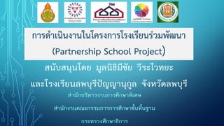 การดาเนินงานในโครงการโรงเรียนร่วมพัฒนา
(Partnership School Project)
สนับสนุนโดย มูลนิธิมีชัย วีระไวทยะ
และโรงเรียนลพบุรีปัญญานุกูล จังหวัดลพบุรี
สานักบริหารงานการศึกษาพิเศษ
สานักงานคณะกรรมการการศึกษาขั้นพื้นฐาน
กระทรวงศึกษาธิการ
 
