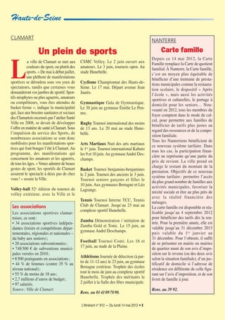 L’Itinérant n° 912 — Du lundi 14 mai 2012 • X
L
a ville de Clamart se met aux
couleurs du sport, ou plutôt des
sports. « De mai à début juillet,
une pléthore de manifestations
sportives se déroulera sous vos yeux de
spectateurs, tandis que certaines vous
demanderont vos jambes de sportif. Spor-
tifs néophytes ou plus aguerris, amateurs
ou compétiteurs, vous êtes attendus de
basket ferme », indique la municipalité
qui, face aux besoins sanitaires et sociaux
des Clamartois recensés par l’atelier Santé
Ville en 2008, se devait de développer
l’offre en matière de santé à Clamart. Sous
l’impulsion du service des Sports, de
nombreuses associations se sont donc
mobilisées pour les manifestations spor-
tives qui font bouger l’été à Clamart. Au
programme, des manifestations qui
concernent les amateurs et les aguerris,
de tous les âges. « Venez admirer de beaux
gestes de sport, les sportifs de Clamart
assurent le spectacle à deux pas de chez
vous! » assure la Ville.
Volley-ball 52e édition du tournoi de
volley extérieur, avec la Ville et le
CSMC Volley. Le 2 juin ouvert aux
amateurs. Le 3 juin, tournois open. Au
stade Hunebelle.
Cyclisme Championnat des Hauts-de-
Seine. Le 17 mai. Départ avenue Jean
Jaurès.
Gymnastique Gala de Gymnastique.
Le 30 juin au gymnase Émilie Le Pen-
nec.
Rugby Tournoi international des moins
de 13 ans. Le 20 mai au stade Hune-
belle.
Arts Martiaux Nuit des arts martiaux
le 1er
juin. Tournoi international Kabuto
les 9 et 10 juin.Au gymnaseAndré Des-
champs.
Basket Tournoi benjamins-benjamines
le 2 juin. Tournoi des anciens le 3 juin.
Tournoi seniors garçons et filles le
10 juin. Aux gymnases Bretagne et Léo
Lagrange.
Tennis Tournoi Interne TCC, Tennis
Club de Clamart. Jusqu’au 23 mai au
complexe sportif Hunebelle.
Zumba Démonstration / initiation de
Zumba Gold et Tonic. Le 15 juin, au
gymnase André Deschamps.
Football Tournoi Conti. Les 16 et
17 juin, au stade de la Plaine.
Athlétisme Journée de détection (à par-
tir de 11-12 ans) le 23 juin, au gymnase
Bretagne extérieur. Trophée des écoles
tout le mois de juin au complexe sportif
Hunebelle. Trophée des méritants le
2 juillet à la Salle des fêtes municipale.
Rens. au 0141097890.
CLAMART
Un plein de sports
Hauts-de-Seine
NANTERRE
Carte famille
Depuis ce 14 mai 2012, la Carte
Famille remplace la Carte de quotient
familial.À Nanterre, la Carte famille,
c’est un moyen plus équitable de
bénéficier d’une trentaine de presta-
tions municipales comme la restaura-
tion scolaire, le dispositif « Après
l’école », mais aussi les activités
sportives et culturelles, le portage à
domicile pour les seniors… Nou-
veauté en 2012, tous les membres du
foyer comptent dans le mode de cal-
cul, pour permettre aux familles de
bénéficier de tarifs plus justes au
regard des ressources et de la compo-
sition familiale.
Tous les Nanterriens bénéficient de
ce nouveau système tarifaire. Dans
tous les cas, la participation finan-
cière ne représente qu’une partie du
prix de revient. La ville prend en
charge le restant du montant de la
prestation. Objectifs de ce nouveau
système tarifaire: permettre l’accès
du plus grand nombre de familles aux
activités municipales, favoriser la
mixité sociale et être au plus près de
avec la réalité financière des
ménages.
La carte famille est disponible et réa-
lisable jusqu’au 4 septembre 2012
pour bénéficier des tarifs dès la ren-
trée. Pour la première année, elle est
valable jusqu’au 31 décembre 2013
puis valable du 1er
janvier au
31 décembre. Pour l’obtenir, il suffit
de se présenter en mairie ou mairies
de quartier muni de son avis d’impo-
sition sur le revenu (ou des deux avis
selon la situation familiale), d’un jus-
tificatif de domicile si l’adresse de
résidence est différente de celle figu-
rant sur l’avis d’imposition, et de son
livret de famille à jour.
Rens. au 39 92.
Les associations
Les associations sportives clamar-
toises, ce sont:
• 34 associations sportives indépen-
dantes (loisirs et compétitions dépar-
tementales, régionales et nationales –
du baby aux seniors);
• 20 associations subventionnées;
• 748500 € de subventions munici-
pales versées en 2010;
• 8500 pratiquants en associations;
• 44 % de femmes (contre 35 % au
niveau national);
• 55 % de moins de 18 ans;
• 2,7 millions d’euros de budget;
• 97 salariés.
Source: Ville de Clamart
 