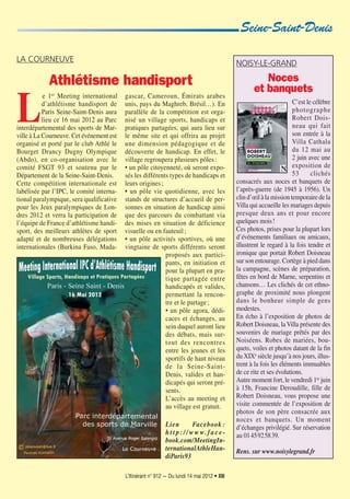 L’Itinérant n° 912 — Du lundi 14 mai 2012 • XIII
L
e 1er Meeting international
d’athlétisme handisport de
Paris Seine-Saint-Denis aura
lieu ce 16 mai 2012 au Parc
interdépartemental des sports de Mar-
ville à La Courneuve. Cet événement est
organisé et porté par le club Athlé le
Bourget Drancy Dugny Olympique
(Abdo), en co-organisation avec le
comité FSGT 93 et soutenu par le
Département de la Seine-Saint-Denis.
Cette compétition internationale est
labélisée par l’IPC, le comité interna-
tional paralympique, sera qualificative
pour les Jeux paralympiques de Lon-
dres 2012 et verra la participation de
l’équipe de France d’athlétisme handi-
sport, des meilleurs athlètes de sport
adapté et de nombreuses délégations
internationales (Burkina Faso, Mada-
gascar, Cameroun, Émirats arabes
unis, pays du Maghreb, Brésil…). En
parallèle de la compétition est orga-
nisé un village sports, handicaps et
pratiques partagées, qui aura lieu sur
le même site et qui offrira au projet
une dimension pédagogique et de
découverte de handicap. En effet, le
village regroupera plusieurs pôles:
• un pôle citoyenneté, où seront expo-
sés les différents types de handicaps et
leurs origines;
• un pôle vie quotidienne, avec les
stands de structures d’accueil de per-
sonnes en situation de handicap ainsi
que des parcours du combattant via
des mises en situation de déficience
visuelle ou en fauteuil;
• un pôle activités sportives, où une
vingtaine de sports différents seront
proposés aux partici-
pants, en initiation et
pour la plupart en pra-
tique partagée entre
handicapés et valides,
permettant la rencon-
tre et le partage;
• un pôle agora, dédi-
caces et échanges, au
sein duquel auront lieu
des débats, mais sur-
tout des rencontres
entre les jeunes et les
sportifs de haut niveau
de la Seine-Saint-
Denis, valides et han-
dicapés qui seront pré-
sents.
L’accès au meeting et
au village est gratuit.
Lien Facebook :
h t t p : / / w w w. f a c e-
book.com/MeetingIn-
ternationalAthleHan-
diParis93
LA COURNEUVE
Athlétisme handisport
Seine-Saint-Denis
NOISY-LE-GRAND
Noces
et banquets
C’est le célèbre
photographe
Robert Dois-
neau qui fait
son entrée à la
Villa Cathala
du 12 mai au
2 juin avec une
exposition de
53 clichés
consacrés aux noces et banquets de
l’après-guerre (de 1945 à 1956). Un
clin d’œil à la mission temporaire de la
Villa qui accueille les mariages depuis
presque deux ans et pour encore
quelques mois!
Ces photos, prises pour la plupart lors
d’événements familiaux ou amicaux,
illustrent le regard à la fois tendre et
ironique que portait Robert Doisneau
sur son entourage. Cortège à pied dans
la campagne, scènes de préparation,
fêtes en bord de Marne, serpentins et
chansons… Les clichés de cet ethno-
graphe de proximité nous plongent
dans le bonheur simple de gens
modestes.
En écho à l’exposition de photos de
Robert Doisneau, laVilla présente des
souvenirs de mariage prêtés par des
Noiséens. Robes de mariées, bou-
quets, voiles et photos datant de la fin
du XIXe
siècle jusqu’à nos jours, illus-
trent à la fois les éléments immuables
de ce rite et ses évolutions.
Autre moment fort, le vendredi 1er
juin
à 15h, Francine Deroudille, fille de
Robert Doisneau, vous propose une
visite commentée de l’exposition de
photos de son père consacrée aux
noces et banquets. Un moment
d’échanges privilégié. Sur réservation
au 0145925839.
Rens. sur www.noisylegrand.fr
 
