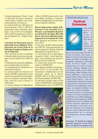 L’Itinérant n° 912 — Du lundi 14 mai 2012 • XV
Val-de-Marne
• le projet expérimental « Road » visant
à l’autonomie des jeunes sortants de
l’Aide sociale à l’enfance et de la Pro-
tection judiciaire de la jeunesse…
Le montant global des subventions de
fonctionnement s’élève à 309495 €,
incluant deux autres conventions spéci-
fiques, l’une au titre de l’accompagne-
ment social lié au logement et l’autre au
titre du dispositif des « Emplois Trem-
plins ».
Convention de financement pour la
phase finale de la candidature à l’im-
plantation du Grand Stade de la
Fédération Française de Rugby sur le
site de Thiais-Orly
Cette convention est liée à la troisième
et dernière étape du processus de candi-
dature avant la décision de la FFR, fin
juin:
• l’élaboration du dossier de candidature
pour la dernière phase de sélection;
• la communication, la promotion et la
valorisation du dossier.
Le montant global des dépenses est
estimé à 366000 €, répartis pour un tiers
entre les trois partenaires (Conseil géné-
ral, les 4 communes concernées Thiais,
Orly, Chevilly-Larue et Rungis et
l’EPA-Orsa).
Le concours financier du Département
s’élève à 122000 € et porte sur les volets
accessibilité, juridiques et financiers
(étude d’aménagements de voirie et des-
serte en transports collectifs).
Plan de déplacements urbains d’Ile-
de-France et une convention avec le
Stif pour sa participation financière
au contrat d’axe des lignes 308 et 206
dans le cadre de la réalisation d’amé-
nagements sur la commune de Créteil
Deux opérations sont inscrites sur cet
axe en 2012 :
• d’une piste cyclable bidirectionnelle
sur la RD 201. Cette piste permettra de
relier le quartier de la Brèche, l’Hôtel du
Département et le quartier du Lac;
• la sécurisation de la montée-dépose
voyageurs à l’arrêt « Lycée Saint-Exu-
péry » sur les bretelles est et ouest de la
RD1 au niveau de la RD 201.
Le financement global des travaux
s’élève à 1195000 € HT.
Cette opération bénéficie d’un finance-
ment de 50 % au titre du PDU. Des
financements complémentaires ont été
demandés auprès de la Région
(386000 € HT) et de l’État au titre du
Plan Espoir Banlieue (182000 € HT).
La subvention sollicitée auprès du Stif
s’élève à 386000 € HT. La participation
du Département s’élève à 241000 € HT.
CRÉATION MUSICALE
Festival
Extension
Cette année
encore, la
Muse en
circuit se
propose de
faire décou-
vrir au
public la
richesse des
répertoires
en prise
directe avec notre temps. Fort de ses
30 ans d’existence cette année, la
Muse en Circuit est devenue un par-
tenaire privilégié d’ensembles ins-
trumentaux prestigieux, (Ensemble
2e2m, Ars Nova, Aleph…), des
compositeurs de toutes origines
(Fourès, Adámek, Haddad, Cari-
nola, Gilbert, Hudry, Ferrari, Mata-
lon, Rebotier, Bång, Winther Chris-
tensen, Dubedout…) mais aussi des
improvisateurs (Marc Ducret, Elise
Caron, Franck Vigroux…) qui, tous,
souhaitent faire entendre la musique
d’aujourd’hui, intimement liée à
l’utilisation des technologies numé-
riques, ou souhaitent hybrider l’art
sonore avec d’autres disciplines.
Ce festival est aussi l’occasion pour
la Muse en Circuit de multiplier les
propositions qui mêlent pédagogie,
médiation et participation du public
(collaboration avec les étudiants de
l’École nationale supérieure des
Arts décoratifs et du Centre euro-
péen de recherche et de formation
aux arts verriers, débat au Centre de
documentation de la musique
contemporaine, ateliers pédago-
giques…).
Extension, 12e
festival de création
musicale, jusqu’au 31 mai 2012.
Rens. sur http://www.alamuse.com
Le projet du Grand stade
de la Fédération française
de rugby sur le site
de Thiais-Orly.
D.R.
 