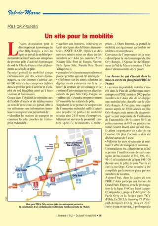 L’Itinérant n° 912 — Du lundi 14 mai 2012 • XVI
Val-de-Marne
CG94
L
’Ador, Association pour le
développement économique du
pôle Orly-Rungis, a mis en
ligne un portail de mobilité per-
mettant de faciliter l’accès aux entreprises
du premier pôle d’activité économique
du sud de l’Ile-de-France et les déplace-
ments au sein de ce pôle.
Premier portail de mobilité conçu
exclusivement par des acteurs écono-
miques, ce site Internet s’adresse aux
69000 salariés des entreprises établies
dans le premier pôle d’activité et d’em-
ploi du sud francilien ainsi qu’à leurs
visiteurs et fournisseurs.
Conçu dans l’objectif de répondre aux
difficultés d’accès et de déplacements
au sein de cette zone, ce portail offre à
ses utilisateurs une information centra-
lisée et complète leur permettant de:
• identifier les stations de transport en
commun les plus proches de l’entre-
prise recherchée;
• accéder aux horaires, itinéraires et
tarifs des lignes des différents transpor-
teurs (SNCF, RATP, Optile) et des
navettes privées mises en place par les
membres de l’Ador (ex. navettes ADP,
Navette Silic Pont de Rungis, Navette
Belle Épine Silic, Navette Ikea Thiais
Village etc.);
• connaître les cheminements piétons et
pistes cyclables qui ont été aménagés;
• s’informer sur les autres solutions de
déplacements existantes sur le terri-
toire: la centrale de co-voiturage et le
système d’auto-partage mis en place les
salariés du parc Silic Orly-Rungis, un
système qui s’étendra progressivement
à l’ensemble des salariés du pôle.
Singularité de ce portail: le simple nom
de l’entreprise recherché suffit à lancer
une requête, le portail de mobilité
recense ainsi 2410 noms d’entreprises,
bâtiments et services de proximité (cen-
tres sportifs, restaurants d’entre-
prises…). Outre Internet, ce portail de
mobilité est également accessible sur
tablettes et smartphones.
Convaincu de l’importance de ce nou-
vel outil pour la vie économique du pôle
Orly-Rungis, l’Agence de développe-
ment du Val de Marne a soutenu l’Ador
dans l’aboutissement de ce projet.
Une démarche qui s’inscrit dans la
mise en œuvre du plus grand PDIE de
France
La création du portail de mobilité s’ins-
crit dans le Plan de déplacement inter-
entreprises (PDIE) initié en 2005 par les
membres de l’Ador afin de développer
une mobilité plus durable sur le pôle
Orly-Rungis. À l’origine, une enquête
menée auprès de 3500 salariés du pôle
Orly-Rungis avait permis de diagnosti-
quer la part importante de l’utilisation
de l’automobile: 86 % contre 38 % en
petite couronne et 60 % en grande cou-
ronne (source Insee) ainsi qu’une loca-
lisation importante de salariés en
Essonne. Un plan d’actions a alors été
décliné autour de 3 axes:
• Valoriser les axes structurants et amé-
liorer l’offre de transport en commun
Un travail avec les collectivités et le Stif
a permis l’amélioration de certaines
lignes de bus comme le 216, 396, 131,
91-10 et la création de la ligne 191-100
desservant le pôle depuis Yerres et
Juvisy-sur-Orge. Cette desserte a été
complétée par la mise en place par nos
membres de navettes.
Aujourd’hui, dans le cadre de son
PDIE, l’Ador participe aux travaux du
Grand Paris Express avec la prolonga-
tion de la ligne 14 (Gare Saint Lazare-
Olympiades) jusqu’à l’Aéroport de
Paris Orly et la future gare TGV
d’Orly. En 2013, le tramway T7 (Ville-
juif-Aéroport d’Orly puis en 2017
Juvisy) sera en service, il prolongera la
PÔLE ORLY-RUNGIS
Un site pour la mobilité
Une gare TGV à Orly au plus près des aérogares permettra
la constitution d’un véritable pôle multimodal fonctionnel (site de l’Ador).
 