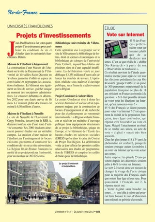 L’Itinérant n° 912 — Du lundi 14 mai 2012 • XVIII
UNIVERSITÉS FRANCILIENNES
Projets d’investissements
J
ean-PaulHuchonafaitvoterquatre
projetsd’investissementspouramé-
liorer les conditions de vie et
d’études dans les universités fran-
ciliennes. Détails.
Maison de l’étudiant à Guyancourt
La construction d’une Maison de l’étu-
diant sur le site de Guyancourt de l’Uni-
versité de Versailles-Saint-Quentin en
Yvelines permettra d’offrir un espace de
convivialité en regroupant les associa-
tions étudiantes. Le bâtiment sera égale-
ment un lieu de service, guichet unique
au moment des inscriptions administra-
tives. Le chantier débutera en décem-
bre 2012 pour une durée prévue de 16
mois. Le montant global des travaux est
estimé à 6,08 millions d’euros.
Maison de l’étudiant à Neuville
Le site de Neuville de l’Université de
Cergy-Pontoise, desservi par le RER A,
demeure isolé au sein d’une zone d’acti-
vité concertée. Ses 2000 étudiants aime-
raient pouvoir étudier sur un véritable
campus. La création d’une maison de
l’étudiant par l’aménagement de locaux
existants permettra d’améliorer les
conditions de vie sur ce site universitaire.
La Région Ile-de-France financera la
moitié de ce projet porté par l’université,
pour un montant de 207625 euros.
Bibliothèque universitaire de Villeta-
neuse
Cette opération vise à regrouper sur le
sitedeVilletaneuselabibliothèquedelet-
tres, droit et sciences économiques et la
bibliothèque de sciences de l’université
Paris 13-Nord, aujourd’hui éclatées sur
plusieurs sites et d’une capacité insuffi-
sante. La délibération votée ce jour
débloque 13,335 millions d’euros afin de
lancer les marchés de travaux. L’opéra-
tion, réalisée sous maîtrise d’ouvrage
publique, sera financée exclusivement
par la Région
Projet Condorcet àAubervilliers
Le projet Condorcet vise à doter les
sciences humaines et sociales d’un équi-
pement majeur, par la construction de
locaux d’enseignement et de recherche
pour des établissements de renommée
internationale. La Région souhaite finan-
cer et réaliser en maîtrise d’ouvrage
publique deux équipements structurants
de ce projet, la bibliothèque, unique en
Europe, et le bâtiment de l’École des
hautes études en sciences sociales
(EHESS) prévu dans le cadre du Contrat
de Projet État-Région. La délibération
votée ce jour affecte les premiers crédits
nécessaires aux études de programma-
tion de l’EHESS et complète les crédits
d’études pour la bibliothèque.
Ile-de-France
ÉTUDE
Vote sur Internet
45 % des Fran-
çais préfére-
raient voter sur
internet plutôt
que de se
déplacer aux
urnes. C’est ce que révèle le « chiffre
Oto Research » à partir de son
« Observatoire de tendances ».
Ce résultat provient de l’étude quan-
titative menée juste après le 1er tour
des élections présidentielles par Oto
Research (groupe FullSix): un panel
de 300 personnes représentatif de la
population française de plus de 18
ans résidant en France a répondu à la
question: « S’il était possible demain
de voter pour les élections sur Inter-
net, qu’en penseriez-vous? »
45 % des Français se disent partants
pour voter via Internet? C’est quasi-
ment la moitié de la population fran-
çaise, tous âges confondus, qui
répond être favorable au vote en
ligne. Malgré l’attachement au rituel
de se rendre aux urnes, un acte de
vote « digital » serait très bien
accueilli.
Chez les plus jeunes (18 à 34 ans), le
phénomène est renforcé, puisqu’ils
seraient presque autant favorables à
un vote via Internet qu’au vote actuel
aux urnes.
Autre surprise: les plus de 55 ans qui
votent depuis des décennies seraient
prêts à 46 % à voter sur Internet.
Le web 2.0 serait donc en mesure de
changer le visage de l’acte civique
pour la majorité des Français, quels
que soient leur âge et leur sexe. Pour
quasiment 1 Français sur 2, la
réponse serait oui.
« Voter digital sans bouder les
urnes… », une idée à suivre qui pour-
rait faire baisser le taux d’abstention
tant redouté en période électorale.
RégionIDF
Le projet Condorcet
à Aubervilliers.
 