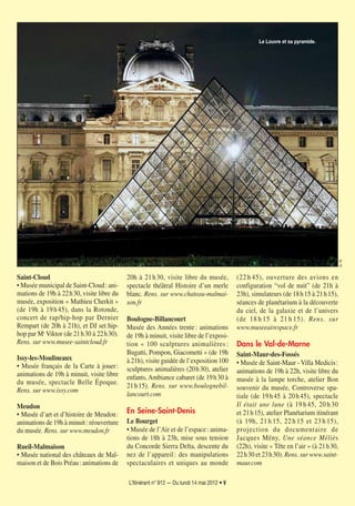 L’Itinérant n° 912 — Du lundi 14 mai 2012 • V
Saint-Cloud
• Musée municipal de Saint-Cloud: ani-
mations de 19h à 22h30, visite libre du
musée, exposition « Mathieu Cherkit »
(de 19h à 19h45), dans la Rotonde,
concert de rap/hip-hop par Dernier
Rempart (de 20h à 21h), et DJ set hip-
hop par Mr Viktor (de 21h30 à 22h30).
Rens. sur www.musee-saintcloud.fr
Issy-les-Moulineaux
• Musée français de la Carte à jouer:
animations de 19h à minuit, visite libre
du musée, spectacle Belle Époque.
Rens. sur www.issy.com
Meudon
• Musée d’art et d’histoire de Meudon:
animations de 19h à minuit: réouverture
du musée. Rens. sur www.meudon.fr
Rueil-Malmaison
• Musée national des châteaux de Mal-
maison et de Bois Préau: animations de
20h à 21h30, visite libre du musée,
spectacle théâtral Histoire d’un merle
blanc. Rens. sur www.chateau-malmai-
son.fr
Boulogne-Billancourt
Musée des Années trente: animations
de 19h à minuit, visite libre de l’exposi-
tion « 100 sculptures animalières :
Bugatti, Pompon, Giacometti » (de 19h
à 21h), visite guidée de l’exposition 100
sculptures animalières (20h30), atelier
enfants, Ambiance cabaret (de 19h30 à
21h15). Rens. sur www.boulognebil-
lancourt.com
En Seine-Saint-Denis
Le Bourget
• Musée de l’Air et de l’espace: anima-
tions de 18h à 23h, mise sous tension
du Concorde Sierra Delta, descente du
nez de l’appareil: des manipulations
spectaculaires et uniques au monde
(22 h 45), ouverture des avions en
configuration “vol de nuit” (de 21h à
23h), simulateurs (de 18h15 à 21h15),
séances de planétarium à la découverte
du ciel, de la galaxie et de l’univers
(de 18 h 15 à 21 h 15). Rens. sur
www.museeairespace.fr
Dans le Val-de-Marne
Saint-Maur-des-Fossés
• Musée de Saint-Maur - Villa Medicis:
animations de 19h à 22h, visite libre du
musée à la lampe torche, atelier Bon
souvenir du musée, Controverse spa-
tiale (de 19h45 à 20h45), spectacle
Il était une lune (à 19 h 45, 20 h 30
et 21h15), atelier Planétarium itinérant
(à 19h, 21 h 15, 22 h 15 et 23 h 15),
projection du documentaire de
Jacques Mény, Une séance Méliès
(22h), visite « Tête en l’air » (à 21h30,
22h30 et 23h30). Rens. sur www.saint-
maur.com
D.R.
Le Louvre et sa pyramide.
 