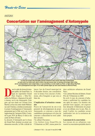 L’Itinérant n° 912 — Du lundi 14 mai 2012 • VIII
D
ans le cadre du réseau de trans-
port public du Grand Paris, la
ligne de supermétro Grand
Paris Express « Orly-Ver-
sailles-La Défense » disposera d’un arrêt
à Antony, sur le site Antonypole. Cette
gare, qui sera située sur l’avenue Léon
Harmel, en face du centreAndré Malraux
(au sud d’Antony), constitue un atout pour
le projet d’aménagement d’Antonypole
programmé par la Ville sur le site, en le
rapprochant de l’aéroport d’Orly (3 min),
de la gare TGV de Massy (3 min) et du
centre de Paris (20 min).
La desserte d’Antonypole par le réseau
du Grand Paris donnant au projet une
dimension nouvelle, la Ville a décidé de
lancer, lors du Conseil municipal du
8 décembre dernier, une consultation
sous la forme d’un concours d’urba-
nisme, afin d’imaginer ce que sera ce
futur site.
L’implication d’urbanistes renom-
més
Preuve de l’attractivité du site et du
potentiel de développement du projet
Antonypole, ce concours a reçu des
candidatures prestigieuses et le jury du
concours a sélectionné les trois candi-
dats suivants:
• le cabinet Chavannes;
• les Ateliers Lion, Grand Prix de
l’Urbanisme en 2007, retenu parmi les
deux architectes urbanistes du Grand
Paris;
• Lle cabinet Reichen & Robert, Grand
Prix de l’Urbanisme en 2005.
En avril, le jury du concours d’urba-
nisme a auditionné les candidats les
uns après les autres. Ces derniers ont
présenté leurs équipes, ont esquissé
leur démarche d’élaboration du projet
et en ont débattu avec le jury. Puis, le
jeudi 5 juillet, les candidats seront
auditionnés lors de la restitution de
leurs projets.
Lancement de la concertation
Les travaux de ces urbanistes vont
nourrir la concertation préalable dont la
AntonyB
Hauts-de-Seine
Le tracé de la ligne Orly-Versailles permet d'observer deux tracés entre Orly et Antonypole,
un tracé sud et un tracé nord, dont le choix n’est pas encore acté. Le terminus de la ligne verte à Orly
est en correspondance avec la ligne bleue, ce qui permettra un accès rapide sur Paris. La ligne bleue Orly-Paris
est le prolongement de la ligne 14 du métro parisien (ligne qui sera aussi étendue au Nord de Paris).
ANTONY
Concertation sur l’aménagement d’Antonypole
 