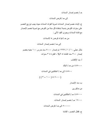 ‫اﻟﺳﻧدات‬ ‫إﺻدار‬ ‫ﺧﺻم‬ / ‫ﺣـ‬
‫اﻟﺳﻧدات‬ ‫ﻗرض‬ / ‫ﺣـ‬ ‫إﻟﻰ‬
‫ج‬-‫اﻟﺧﺻم‬ ‫ﺗوزﯾﻊ‬ ‫ﯾﺟب‬ ‫ﺣﯾث‬ ‫اﻟﺳﻧدات‬ ‫اﻟﻔواﺋد‬ ‫ﺗﺳوﯾﺔ‬ ‫اﻟﺳﻧدات‬ ‫إﺻدار‬ ‫ﺧﺻم‬ ‫إﺛﺑﺎت‬
‫اﻹﺻدار‬ ‫ﺧﺻم‬ ‫ﺗﺳوﯾﺔ‬ ‫ﻣﻊ‬ ‫اﻟﻘرض‬ ‫ﻣن‬ ‫ﺳﻧﺔ‬ ‫ﻛل‬ ‫إﺳﺗﻔﺎدة‬ ‫ﺑﻧﺳﺑﺔ‬ ‫اﻟﻘرض‬ ‫ﺳﻧوات‬ ‫ﻋﻠﻰ‬
: ‫اﻵﺗﻲ‬ ‫اﻟﻘﯾد‬ ‫وﯾﺟرى‬ ‫اﻟﺳﻧدات‬ ‫ﻓﺎﺋدة‬ ‫ﻣﻊ‬
‫/اﻟﺳﻧدات‬ +.‫ﻗرﺿر‬ ‫ﻓواﺋد‬ / ‫ﺣـ‬ ‫ﻣن‬
‫اﻟﺳﻧدات‬ ‫إﺻدار‬ ‫ﺧﺻم‬ / ‫ﺣـ‬ ‫إﻟﻰ‬
: ‫ﻋﻣﻠﻲ‬ ‫ﻣﺛﺎل‬١/١/١٩٩٧‫إﺻدار‬ ‫ﺗم‬٥٠٠٠‫ﻣدرس‬ ‫ﺳﻧد‬١٠٠‫ﺑﺧﺻم‬ ‫ﺟﻧﯾﮫ‬
‫إﺻدار‬٣٠٠= ‫اﻟﻔﺎﺋدة‬ ‫ﺳﻧد‬٩%-= ‫اﻟﻔﺗرة‬٣‫ﺳﻧوات‬
‫أ‬-‫اﻹﻛﺗﺗﺎب‬ ‫ﺑﻧد‬
٤٨٥٠٠٠‫اﻟﺑﻧك‬ / ‫ﺣـ‬ ‫ﻣن‬
٤٨٥٠٠‫اﻟﺳﻧدات‬ ‫ﻓﻲ‬ ‫اﻟﻣﻛﺗﺗﺑﯾن‬ / ‫ﺣـ‬ ‫إﻟﻰ‬
)٥٠٠٠) ×١٠٠–٣( (
‫ب‬-‫اﻹﺻدار‬ ‫ﺑﻧد‬
‫ﻣذﻛورﯾن‬ ‫ﻣن‬
٤٨٥٠٠٠‫اﻟﺳﻧدات‬ ‫ﻓﻲ‬ ‫اﻟﻣﻛﺗﺗﺑﯾن‬ / ‫ﺣـ‬
١٥٠٠٠‫اﻟﺳﻧدات‬ ‫إﺻدار‬ ‫ﺧﺻم‬ / ‫ﺣـ‬
٥٠٠٠٠٠‫اﻟﺳﻧدات‬ ‫ﻗرض‬ / ‫ﺣـ‬ ‫إﻟﻰ‬
‫ج‬-‫اﻟﻔﺎﺋدة‬ ، ‫اﻟﺧﺻم‬ ‫إﻗﻔﺎل‬
 