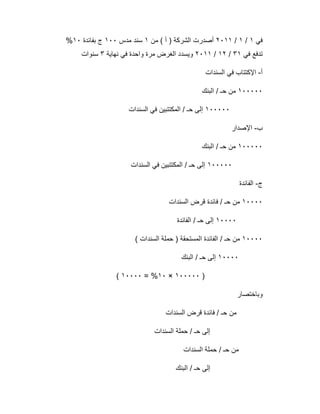 ‫ﻓﻲ‬١/١/٢٠١١‫ﻣن‬ ( ‫أ‬ ) ‫اﻟﺷرﻛﺔ‬ ‫أﺻدرت‬١‫ﻣدس‬ ‫ﺳﻧد‬١٠٠‫ﺑﻔﺎﺋدة‬ ‫ج‬١٠%
‫ﻓﻲ‬ ‫ﺗدﻓﻊ‬٣١/١٢/٢٠١١‫ﻧﮭﺎﯾﺔ‬ ‫ﻓﻲ‬ ‫واﺣدة‬ ‫ﻣرة‬ ‫اﻟﻐرض‬ ‫وﯾﺳدد‬٣‫ﺳﻧوات‬
‫أ‬-‫ا‬‫اﻟﺳﻧدات‬ ‫ﻓﻲ‬ ‫ﻹﻛﺗﺗﺎب‬
١٠٠٠٠٠‫اﻟﺑﻧك‬ / ‫ﺣـ‬ ‫ﻣن‬
١٠٠٠٠٠‫اﻟﺳﻧدات‬ ‫ﻓﻲ‬ ‫اﻟﻣﻛﺗﺗﺑﯾن‬ / ‫ﺣـ‬ ‫إﻟﻰ‬
‫ب‬-‫اﻹﺻدار‬
١٠٠٠٠٠‫اﻟﺑﻧك‬ / ‫ﺣـ‬ ‫ﻣن‬
١٠٠٠٠٠‫اﻟﺳﻧدات‬ ‫ﻓﻲ‬ ‫اﻟﻣﻛﺗﺗﺑﯾن‬ / ‫ﺣـ‬ ‫إﻟﻰ‬
‫ج‬-‫اﻟﻔﺎﺋدة‬
١٠٠٠٠‫اﻟﺳﻧدات‬ ‫ﻗرض‬ ‫ﻓﺎﺋدة‬ / ‫ﺣـ‬ ‫ﻣن‬
١٠٠٠٠‫اﻟﻔﺎﺋدة‬ / ‫ﺣـ‬ ‫إﻟﻰ‬
١٠٠٠٠( ‫اﻟﺳﻧدات‬ ‫ﺣﻣﻠﺔ‬ ) ‫اﻟﻣﺳﺗﺣﻘﺔ‬ ‫اﻟﻔﺎﺋدة‬ / ‫ﺣـ‬ ‫ﻣن‬
١٠٠٠٠‫اﻟﺑﻧك‬ / ‫ﺣـ‬ ‫إﻟﻰ‬
)١٠٠٠٠٠×١٠= %١٠٠٠٠(
‫وﺑﺎﺧﺗﺻﺎر‬
‫اﻟﺳﻧدات‬ ‫ﻗرض‬ ‫ﻓﺎﺋدة‬ / ‫ﺣـ‬ ‫ﻣن‬
‫اﻟﺳﻧدات‬ ‫ﺣﻣﻠﺔ‬ / ‫ﺣـ‬ ‫إﻟﻰ‬
‫اﻟﺳﻧدات‬ ‫ﺣﻣﻠﺔ‬ / ‫ﺣـ‬ ‫ﻣن‬
‫اﻟﺑﻧك‬ / ‫ﺣـ‬ ‫إﻟﻰ‬
 