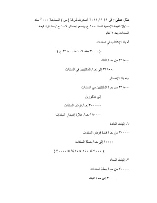 : ‫ﻋﻣﻠﻲ‬ ‫ﻣﺛﺎل‬‫ﻓﻲ‬١/١/٢٠١١‫اﻟﻣﺳﺎھﻣﺔ‬ ( ‫س‬ ) ‫ﺷرﻛﺔ‬ ‫أﺻدرت‬٣٠٠٠‫ﺳﻧ‬‫د‬
١٠‫ﻟﻠﺳﻧد‬ ‫اﻹﺳﻣﯾﺔ‬ ‫اﻟﻘﯾﻣﺔ‬ %١٠٠‫إﺻدار‬ ‫وﺑﺳﻌر‬ ‫ج‬١٠٦‫ﻗﯾﻣﺔ‬ ‫ﺗرد‬ ‫ﺳﻧد‬ / ‫ح‬
‫ﺑﻌد‬ ‫اﻟﺳﻧدات‬٢‫ﻋﺎم‬
‫أ‬-‫اﻟﺳﻧدات‬ ‫ﻓﻲ‬ ‫اﻹﻛﺗﺗﺎب‬ ‫ﺑﻧد‬
)٣٠٠٠‫ﺳﻧد‬١٠٦=٣١٨٠٠( ‫ج‬
٣١٨٠٠‫اﻟﺑﻧك‬ / ‫ﺣـ‬ ‫ﻣن‬
٣١٨٠٠‫اﻟﺳﻧدات‬ ‫ﻓﻲ‬ ‫اﻟﻣﻛﺗﺑﺑﯾن‬ / ‫ﺣـ‬ ‫إﻟﻰ‬
‫ب‬-‫اﻹﺻدار‬ ‫ﺑﻧد‬
٣١٨٠٠‫اﻟﺳﻧدات‬ ‫ﻓﻲ‬ ‫اﻟﻣﻛﺗﺗﺑﯾن‬ / ‫ﺣـ‬ ‫ﻣن‬
‫ﻣذﻛورﯾن‬ ‫إﻟﻰ‬
٣٠٠٠٠٠‫اﻟﺳﻧدات‬ ‫ﻗرض‬ / ‫ﺣـ‬
١٨٠٠٠‫اﻟﺳﻧدات‬ ‫إﺻدار‬ ‫ﻋﻼوة‬ / ‫ﺣـ‬
٦-‫اﻟﻔﺎﺋدة‬ ‫إﺛﺑﺎت‬
٣٠٠٠٠‫اﻟﺳﻧدات‬ ‫ﻗرض‬ ‫ﻓﺎﺋدة‬ / ‫ﺣـ‬ ‫ﻣن‬
٣٠٠٠٠‫إﻟﻰ‬‫اﻟﺳﻧدات‬ ‫ﺣﻣﻠﺔ‬ / ‫ﺣـ‬
)٣٠٠٠×١٠٠×١٠= %٣٠٠٠٠(
٧-‫اﻟﺳداد‬ ‫إﺛﺑﺎت‬
٣٠٠٠٠‫اﻟﺳﻧدات‬ ‫ﺣﻣﻠﺔ‬ / ‫ﺣـ‬ ‫ﻣن‬
٣٠٠٠٠‫اﻟﺑﻧك‬ / ‫ﺣـ‬ ‫إﻟﻰ‬
 