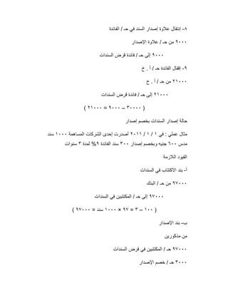 ٨-‫اﻟﻔﺎﺋدة‬ / ‫ﺣـ‬ ‫ﻓﻲ‬ ‫اﻟﺳﻧد‬ ‫إﺻدار‬ ‫ﻋﻼوة‬ ‫إﻧﺗﻘﺎل‬
٩٠٠٠‫اﻹﺻدار‬ ‫ﻋﻼوة‬ / ‫ﺣـ‬ ‫ﻣن‬
٩٠٠٠‫اﻟﺳﻧدات‬ ‫ﻗرض‬ ‫ﻓﺎﺋدة‬ / ‫ﺣـ‬ ‫إﻟﻰ‬
٩-‫خ‬ . ‫أ‬ / ‫ﺣـ‬ ‫اﻟﻔﺎﺋدة‬ ‫إﻗﻔﺎل‬
٢١٠٠٠‫خ‬ . ‫أ‬ / ‫ﺣـ‬ ‫ﻣن‬
٢١٠٠٠‫اﻟﺳﻧدات‬ ‫ﻗرض‬ ‫ﻓﺎﺋدة‬ / ‫ﺣـ‬ ‫إﻟﻰ‬
)٣٠٠٠٠–٩٠٠٠=٢١٠٠٠(
‫إﺻدار‬ ‫ﺑﺧﺻم‬ ‫اﻟﺳﻧدات‬ ‫إﺻدار‬ ‫ﺣﺎﻟﺔ‬
‫ﻓﻲ‬ : ‫ﻋﻣﻠﻲ‬ ‫ﻣﺛﺎل‬١/١/٢٠١١‫اﻟﻣﺳﺎھﻣﺔ‬ ‫اﻟﺷرﻛﺎت‬ ‫إﺣدى‬ ‫أﺻدرت‬١٠٠٠‫ﺳﻧد‬
‫ﻣدس‬٦٠٠‫إﺻدار‬ ‫وﺑﺧﺻم‬ ‫ﺟﻧﯾﮫ‬٣٠٠‫اﻟﻔﺎﺋد‬ ‫ﺳﻧد‬‫ة‬٩‫ﻟﻣدة‬ %٣‫ﺳﻧوات‬
‫اﻟﻼزﻣﺔ‬ ‫اﻟﻘﯾود‬
‫أ‬-‫اﻟﺳﻧدات‬ ‫ﻓﻲ‬ ‫اﻻﻛﺗﺗﺎب‬ ‫ﺑﻧد‬
٩٧٠٠٠‫اﻟﺑﻧك‬ / ‫ﺣـ‬ ‫ﻣن‬
٩٧٠٠٠‫اﻟﺳﻧدات‬ ‫ﻓﻲ‬ ‫اﻟﻣﻛﺗﺗﺑﯾن‬ / ‫ﺣـ‬ ‫إﻟﻰ‬
)١٠٠–٣=٩٧×١٠٠٠= ‫ﺳﻧد‬٩٧٠٠٠(
‫ب‬-‫اﻹﺻدار‬ ‫ﺑﻧد‬
‫ﻣذﻛورﯾن‬ ‫ﻣن‬
٩٧٠٠٠‫اﻟﺳﻧدات‬ ‫ﻗرض‬ ‫ﻓﻲ‬ ‫اﻟﻣﻛﺗﺗﺑﯾن‬ / ‫ﺣـ‬
٣٠٠٠‫اﻹﺻدار‬ ‫ﺧﺻم‬ / ‫ﺣـ‬
 