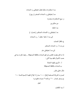 ‫اﻟﺳﻧدات‬ ‫رد‬ ‫اﺣﺗﯾﺎطﻲ‬ ‫ﻣﻘﺎﺑل‬ ‫ﻣﺎﻟﯾﺔ‬ ‫اﺳﺗﺛﻣﺎرات‬ / ‫ﺣـ‬
( ‫رﺑﺢ‬ ) ‫اﻟﻣﺳﺗﻣر‬ ‫اﻟﺳﻧدات‬ ‫رد‬ ‫إﺣﺗﯾﺎطﻲ‬ / ‫ﺣـ‬
‫ز‬-‫ﺑﺧﺳﺎرة‬ ‫اﻻﺳﺗﺛﻣﺎرات‬ ‫ﺑﯾﻊ‬
‫ﻣذﻛورﯾن‬ ‫ﻣن‬
‫اﻟﺑﻧك‬ / ‫ﺣـ‬
( ‫ﺧﺳﺎرة‬ ) ‫اﻟﻣﺳﺗﺛﻣر‬ ‫اﻟﻠﺳﻧدات‬ ‫رد‬ ‫إﺣﺗﯾﺎطﻲ‬ / ‫ﺣـ‬
‫اﻟﺳﻧدات‬ ‫رد‬ . ‫أ‬ ‫ﻣﻘﺎﺑل‬ ‫ﻣﺎﻟﯾﺔ‬ ‫أ‬ / ‫ﺣـ‬ ‫إﻟﻰ‬
‫ع‬-‫اﻟﺣﺳﺎب‬ ‫إﻗﻔﺎل‬
‫اﻟﻣﺳﺗﺛﻣر‬ ‫اﻟﺳﻧدات‬ ‫رد‬ .‫أ‬ / ‫ﺣـ‬ ‫ﻣن‬
‫ﻋﺎم‬ ‫اﺣﺗﯾﺎطﻲ‬ / ‫ﺣـ‬ ‫إﻟﻰ‬
‫ﻓﻲ‬ ‫ﺑﻣﺎ‬ ‫ذﻛرت‬ ‫وﻓﯾﻣﺎ‬ .. ‫اﻟﻣﺳﺗﮭﻠﻛﺔ‬ ‫ﺑﺎﻟﺗﻛﻠﻔﺔ‬ ‫اﻟﺳﻧدات‬ ‫ﺗﻘﯾم‬ ‫ھو‬ ‫اﻟﻘﺎﻧون‬ ‫ﯾﻘﺻده‬ ‫ﻛﺎن‬ ‫ﻣﺎ‬ ‫إذا‬
: ‫اﻵﺗﻲ‬ ‫ﺑﮭﺎ‬ ‫ﺗﺗﻘﯾد‬ ‫اﻷﺣوال‬ ‫ﺣﺳب‬
‫أ‬-‫اﻟﻌﺎدﻟﺔ‬ ‫ﺑﺎﻟﻘﯾﻣﺔ‬ ‫اﻷﺳﮭم‬
‫ب‬-‫اﻟﻣﺳﺗﮭﻠﻛﺔ‬ ‫ﺑﺎﻟﺗﻛﻠﻔﺔ‬ ‫اﻟﺳﻧدات‬
‫ﻣﻛرر‬ ‫ﻋﻣﻠﻲ‬ ‫ﻣﺛﺎل‬
‫اﻟﻣﺳﺎھﻣﺔ‬ ‫اﻟﺷرﻛﺔ‬ ‫أﺻدرت‬( k )١٠٠٠) ‫ﺳﻧد‬١٥‫ﻟﻠﺳﻧﺔ‬ ‫اﻹﺳﻣﯾﺔ‬ ‫اﻟﻘﯾﻣﺔ‬ ( %١٠٠
‫إﺻدار‬ ‫وﺑﺳﻌر‬ ‫ج‬١١٠‫اﻟﻣدة‬ ‫ج‬٣‫ﻣرة‬ ‫ﺗدﻓﻊ‬ ‫ﺳﻧوات‬
‫اﻟﺣل‬
‫أ‬-‫اﻻﻛﺗﺗﺎب‬ ‫ﺑﻧد‬
 