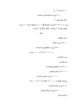 ٥٠٠٠‫خ‬ . ‫أ‬ / ‫ﺣـ‬ ‫ﻣن‬
٥٠٠٠‫اﻟﺳﻧدات‬ ‫ﻗرض‬ ‫ﻓﺎﺋدة‬ / ‫ﺣـ‬ ‫إﻟﻰ‬
‫ﻣﻛرر‬ ‫ﻋﻣﻠﻲ‬ ‫ﻣﺛﺎل‬٢
‫ﻓﻲ‬١/١/٢٠١٢‫اﻟﺷرﻛﺔ‬ ‫أﺻدرت‬B١٠٠٠‫ﺳﻧ‬‫اﺳﻣﯾﺔ‬ ‫ﺑﻘﯾﻣﺔ‬ ‫د‬١٠٠‫ﺳﻧد‬ ‫ج‬
‫إﺻدار‬ ‫وﺑﺧﺻم‬٣‫اﻟﻔﺎﺋدة‬ ، ‫ﻟﻠﺳﻧد‬ ‫ج‬٩‫إﻟﻰ‬ %٣. ‫ﺳﻧوات‬
‫اﻟﺣل‬
‫أ‬-‫اﻹﻛﺗﺗﺎب‬ ‫ﻋﻧد‬
٩٧٠٠٠‫اﻟﺑﻧك‬ / ‫ﺣـ‬ ‫ﻣن‬
٩٧٠٠‫اﻟﺳﻧدات‬ ‫ف‬ ‫اﻟﻣﻛﺗﺗﺑﯾن‬ / ‫ﺣـ‬ ‫إﻟﻰ‬
)١٠٠–٣=٩٧×١٠٠٠( ‫ﺳﻧد‬
‫ب‬-‫اﻹﺻدار‬ ‫ﺑﻧد‬
‫ﻣذﻛورﯾن‬ ‫ﻣن‬
٩٧٠٠٠‫ﻓﯾﺎﻟﺳﻧدات‬ ‫اﻟﻣﻛﺗﺗﺑﯾن‬ / ‫ﺣـ‬
٣٠٠٠٠‫اﻹﺻدار‬ ‫ﺧﺻم‬ / ‫ﺣـ‬
١٠٠٠٠٠‫اﻟﺳﻧدات‬ ‫ﻗرض‬ / ‫ﺣـ‬ ‫إﻟﻰ‬
‫ج‬-) ‫اﻟﻔﺎﺋدة‬ ‫إﺛﺑﺎت‬١٠٠٠٠٠×٩× %٣÷٣=٩٠٠٠(
٩٠٠٠‫اﻟﺳﻧدات‬ ‫ﻓﺎﺋدة‬ / ‫ﺣـ‬ ‫ﻣن‬
٩٠٠٠‫اﻟﺳﻧدات‬ ‫ﺣﻣﻠﺔ‬ / ‫ﺣـ‬ ‫إﻟﻰ‬
‫د‬-‫اﻟﺳداد‬ ‫إﺛﺑﺎت‬
 