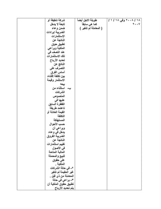 ١٨/٢٠٠٨‫وﻓﻲ‬١٨/١/
٢٠٠٧
ً‫ﺎ‬‫أﯾﺿ‬ ‫اﻻﺟل‬ ‫طوﯾﻠﺔ‬
ً‫ﺎ‬‫ﺳﺎﺑﻘ‬ ‫ھﻲ‬ ‫ﻛﻣﺎ‬
( ‫ﺗﺗﻐﯾر‬ ‫ﻟم‬ ‫اﻟﻣﻌﺎﻣﻠﺔ‬ )
‫أو‬ ‫ﺷﻘﯾﻘﺔ‬ ‫ﺷرﻛﺔ‬
‫ﯾدﺧل‬ ‫ﻻ‬ ‫ﺗﺎﺑﻌﺔ‬
‫وﻋﺎء‬ ‫ﺿﻣن‬
‫إﯾرادات‬ ‫اﻟﺿرﯾﺑﺔ‬
‫اﻹﺳﺗﺛﻣﺎرات‬
‫ﻋن‬ ‫اﻟﻧﺎﺗﺟﺔ‬
‫ﺣوق‬ ‫ﺗطﺑﯾق‬
‫وﯾراﻋﻲ‬ ‫اﻟﻣﻠﻛﯾﺔ‬
‫ﻓﻲ‬ ‫اﻟﺗﺻف‬ ‫ﻋﻧد‬
‫اﻻﺳﺗﺛﻣﺎرات‬ ‫ﺗﻠك‬
‫اﻷرﺑﺎح‬ ‫ﺗﺣدﯾد‬
‫ﻋن‬ ‫اﻟﻧﺎﺗﺞ‬
‫ﻋﻠﻰ‬ ‫اﻟﺗﺻرف‬
‫اﻟﻔرق‬ ‫أﺳﺎس‬
‫إﻗﺗﻧﺎء‬ ‫ﺗﻛﻠﻔﺔ‬ ‫ﺑﯾن‬
‫وﻗﯾﻣﺔ‬ ‫اﻻﺳﺗﺛﻣﺎر‬
‫ﺑﯾﻌﮫ‬
‫ب‬-‫ﻣن‬ ‫اﺳﺗﺛﻧﺎء‬
‫اﻟﺷرﻛﺎت‬
‫اﻟﻣﻧﺻوص‬
‫ﻓﻲ‬ ‫ﻋﻠﯾﮭﺎ‬
‫اﻟﺳﺎﺑق‬ ‫اﻟﻘﻔﻘرة‬
‫طرﯾﻘﺔ‬ ‫ﺗﺎﻋﺗﻣد‬
‫أو‬ ‫اﻟﻌﺎدﻟﺔ‬ ‫اﻟﻘﯾﻣﺔ‬
‫اﻟﺗﻛﻠﻔﺔ‬
‫اﻟﻣﺳﺗﮭﻠﻛﺔ‬
‫اﻷﺣوال‬ ‫ﺣﺳب‬
‫أن‬ ‫وﯾراﻋﻲ‬
‫وﻋﺎء‬ ‫ﻓﻲ‬ ‫ﯾدﺧل‬
‫اﻟﻔروق‬ ‫اﻟﺿرﯾﺑﺔ‬
‫ﻋن‬ ‫اﻟﻧﺎﺗﺟﺔ‬
‫اﺳﺗﺛﻣﺎرات‬ ‫ﺗﻘﯾﯾم‬
‫اﻷﺻول‬ ‫ﻓﻲ‬
‫اﻟﻣﺗﺎﺣﺔ‬ ‫اﻟﻣﺎﻟﯾﺔ‬
‫واﻟﻣﺣﻣﻠﺔ‬ ‫ﻟﻠﺑﯾﻊ‬
‫ﺣﻘوق‬ ‫ﻋﻠﻰ‬
. ‫اﻟﻣﻠﻛﯾﺔ‬
٢-‫اﻟﺷرﻛﺎت‬ ‫ﺣﺎﻟﺔ‬ ‫ﻓﻲ‬
‫ﺗﺗﻐﯾر‬ ‫ﻟم‬ ‫اﻟﻣﻘﯾﻣﺔ‬ ‫ﻏﯾر‬
‫اﻟﻣﻌﺎ‬. ‫ﻗﺑل‬ ‫ذي‬ ‫ﻣن‬ ‫ﻣﻠﺔ‬
٣-‫ﺣﺎﻟﺔ‬ ‫ﻓﻲ‬ ‫ﯾراﻋﻲ‬
‫أن‬ ‫اﻟﻣﻠﻛﯾﺔ‬ ‫ﺣﻘوق‬ ‫ﺗطﺑﯾق‬
‫اﻷرﺑﺎح‬ ‫ﺗﺣدﯾد‬ ‫ﯾﺗم‬
 