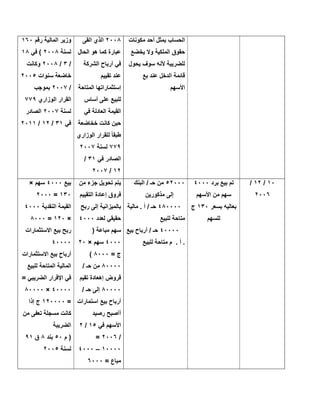 ‫ﻣﻛوﻧﺎت‬ ‫أﺣد‬ ‫ﺑﻣﺛل‬ ‫اﻟﺣﺳﺎب‬
‫ﯾﺧﺿﻊ‬ ‫وﻻ‬ ‫اﻟﻣﻠﻛﯾﺔ‬ ‫ﺣﻘوق‬
‫ﻟﻠﺿ‬‫ﯾﺣول‬ ‫ﺳوف‬ ‫ﻷﻧﮫ‬ ‫رﯾﺑﺔ‬
‫ﺑﻊ‬ ‫ﻋﻧد‬ ‫اﻟدﺧل‬ ‫ﻗﺎﺋﻣﺔ‬
‫اﻷﺳﮭم‬
٢٠٠٨‫اﻟﻘﻰ‬ ‫اﻟذي‬
‫اﻟﺣﺎل‬ ‫ھو‬ ‫ﻛﻣﺎ‬ ‫ﻋﺑﺎرة‬
‫اﻟﺷرﻛﺔ‬ ‫أرﺑﺎح‬ ‫ﻓﻲ‬
‫ﺗﻘﯾﯾم‬ ‫ﻋﻧد‬
‫اﻟﻣﺗﺎﺣﺔ‬ ‫إﺳﺗﺛﻣﺎراﺗﮭﺎ‬
‫أﺳﺎس‬ ‫ﻋﻠﻰ‬ ‫ﻟﻠﺑﯾﻊ‬
‫ﻓﻲ‬ ‫اﻟﻌﺎدﻟﺔ‬ ‫اﻟﻘﯾﻣﺔ‬
‫ﺧﺧﺎﺿﻌﺔ‬ ‫ﻛﺎﻧت‬ ‫ﺣﯾن‬
‫اﻟوزاري‬ ‫ﻟﻠﻘرار‬ ً‫ﺎ‬‫طﺑﻘ‬
٧٧٩‫ﻟﺳﻧﺔ‬٢٠٠٧
‫ﻓﻲ‬ ‫اﻟﺻﺎدر‬٣١/
١٢/٢٠٠٧
‫رﻗم‬ ‫اﻟﻣﺎﻟﯾﺔ‬ ‫وزﯾر‬١٦٠
‫ﻟﺳﻧﺔ‬٢٠٠٨‫ﻓﻲ‬ (١٨
/٣/٢٠٠٨‫وﻛﺎﻧت‬
‫ﺳﻧوات‬ ‫ﺧﺎﺿﻌﺔ‬٢٠٠٥
/٢٠٠٧‫ﺑﻣوﺟب‬
‫اﻟوزاري‬ ‫اﻟﻘرار‬٧٧٩
‫ﻟﺳﻧﺔ‬٢٠٠٧‫اﻟﺻﺎدر‬
‫ﻓﻲ‬٣١/١٢/٢٠١١
١٠/١٢/
٢٠٠٦
‫ﺑرد‬ ‫ﺑﯾﻊ‬ ‫ﺗم‬٤٠٠٠
‫اﻷﺳﮭم‬ ‫ﻣن‬ ‫ﺳﮭم‬
‫ﺑﺳﻌر‬ ‫ﺑﻌﺎﻟﯾﮫ‬١٣٠‫ج‬
‫ﻟﻠﺳﮭم‬
٥٢٠٠٠‫اﻟﺑﻧك‬ / ‫ﺣـ‬ ‫ﻣن‬
‫ﻣذﻛورﯾن‬ ‫إﻟﻰ‬
٤٨٠٠٠٠‫ﻣﺎﻟﯾﺔ‬ . ‫أ‬ / ‫ﺣـ‬
‫ﻟﻠﺑﯾﻊ‬ ‫ﻣﺗﺎﺣﺔ‬
٤٠٠٠٠‫ﺑﯾﻊ‬ ‫أرﺑﺎح‬ / ‫ﺣـ‬
‫ﻟﻠﺑﯾﻊ‬ ‫ﻣﺗﺎﺣﺔ‬ ‫م‬ . ‫أ‬ .
‫ﻣن‬ ‫ﺟزء‬ ‫ﺗﺣوﯾل‬ ‫ﯾﺗم‬
‫اﻟﺗﻘﯾﯾم‬ ‫إﻋﺎدة‬ ‫ﻓروق‬
‫رﺑﺢ‬ ‫إﻟﻰ‬ ‫ﺑﺎﻟﻣﯾزاﻧﯾﺔ‬
‫ﻟﻌدد‬ ‫ﺣﻘﯾﻘﻲ‬٤٠٠٠
) ‫ﻣﺑﺎﻋﺔ‬ ‫ﺳﮭم‬
٤٠٠٠‫ﺳﮭم‬×٢٠
= ‫ج‬٨٠٠٠(
٨٠٠٠٠/ ‫ﺣـ‬ ‫ﻣن‬
‫ﺗﻘﯾم‬ ‫إھﻌﺎدة‬ ‫ﻗروض‬
٨٠٠٠٠/ ‫ﺣـ‬ ‫إﻟﻰ‬
‫اﺳﺗﻣ‬ ‫ﺑﯾﻊ‬ ‫أرﺑﺎح‬‫ﺎرات‬
‫رﺻﯾد‬ ‫أآﺻﺑﺢ‬
‫ﻓﻲ‬ ‫اﻷﺳﮭم‬١٥/٢
/٢٠٠٦=
١٠٠٠٠–٤٠٠٠
= ‫ﻣﺑﺎع‬٦٠٠٠
‫ﺑﯾﻊ‬٤٠٠٠‫ﺳﮭم‬×
١٣٠=٢٠٠٠
‫اﻟﻧﻘدﯾﺔ‬ ‫اﻟﻘﯾﻣﺔ‬٤٠٠٠
×١٢٠=٨٠٠٠
‫اﻻﺳﺗﺛﻣﺎرات‬ ‫ﺑﯾﻊ‬ ‫رﺑﺢ‬
٤٠٠٠٠
‫اﻻﺳﺗﺛﻣﺎرات‬ ‫ﺑﯾﻊ‬ ‫أرﺑﺎح‬
‫ﻟﻠﺑﯾﻊ‬ ‫اﻟﻣﺗﺎﺣﺔ‬ ‫اﻟﻣﺎﻟﯾﺔ‬
= ‫اﻟﺿرﯾﺑﻲ‬ ‫اﻹﻗرار‬ ‫ﻓﻲ‬
٤٠٠٠٠×٨٠٠٠٠
=١٢٠٠٠٠‫إذا‬ ‫ج‬
‫ﻣن‬ ‫ﺗﻌﻔﻰ‬ ‫ﻣﺳﺟﻠﺔ‬ ‫ﻛﺎﻧت‬
‫اﻟﺿرﯾﺑﺔ‬
‫م‬ )٥٠‫ﺑﻧد‬٨‫ق‬٩١
‫ﻟﺳﻧﺔ‬٢٠٠٥
 