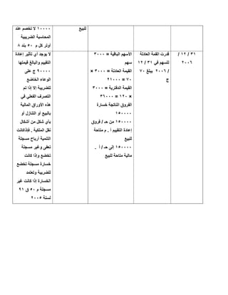 ‫ﻟﻠﺑﯾﻊ‬١٠٠٠٠‫ﻋﻧد‬ ‫ﺗﺧﺻم‬ ‫ﻻ‬
‫اﻟﺿرﯾﺑﯾﺔ‬ ‫اﻟﻣﺣﺎﺳﺑﺔ‬
‫م‬ ‫ﻛل‬ ‫أوﺗر‬٥٠‫ﺑﻧد‬٨
٣١/١٢/
٢٠٠٦
‫اﻟﻌﺎدﻟﺔ‬ ‫اﻟﻘﻣﺔ‬ ‫ﻗدرت‬
‫ﻓﻲ‬ ‫ﻟﻠﺳﮭم‬٣١/١٢
/٢٠٠٦‫ﯾﺑﻠﻎ‬٧٠
‫ج‬
= ‫اﻟﺑﺎﻗﯾﺔ‬ ‫اﻷﺳﮭم‬٣٠٠٠
‫ﺳﮭم‬
= ‫اﻟﻌﺎدﻟﺔ‬ ‫اﻟﻘﯾﻣﺔ‬٣٠٠٠×
٧٠=٢١٠٠٠
= ‫اﻟدﻓﺗرﯾﺔ‬ ‫اﻟﻘﯾﻣﺔ‬٣٠٠٠
×١٢٠=٣٦٠٠٠
‫ﺧﺳﺎرة‬ ‫اﻟﻧﺎﺗﺟﺔ‬ ‫اﻟﻔروق‬
١٥٠٠٠٠
١٥٠٠٠٠‫ﻓروق‬ / ‫ﺣـ‬ ‫ﻣن‬
‫ﻣﺗﺎﺣﺔ‬ ‫م‬ . ‫أ‬ ‫اﻟﺗﻘﯾﯾم‬ ‫إﻋﺎدة‬
‫ﻟﻠﺑﯾﻊ‬
١٥٠٠٠٠‫أ‬ / ‫ﺣـ‬ ‫إﻟﻰ‬.
‫ﻟﻠﺑﯾﻊ‬ ‫ﻣﺗﺎﺣﺔ‬ ‫ﻣﺎﻟﯾﺔ‬
‫إﻋﺎدة‬ ‫ﺗﺄﺛﯾر‬ ‫أي‬ ‫ﯾوﺟد‬ ‫ﻻ‬
‫ﻗﯾﻣﺗﮭﺎ‬ ‫واﻟﺑﺎﻟﻎ‬ ‫اﻟﺗﻘﯾﯾم‬
٩٠٠٠٠‫ﻋﻠﻰ‬ ‫ج‬
‫اﻟﺧﺎﺿﻊ‬ ‫اﻟوﻋﺎء‬
‫ﺗم‬ ‫إذا‬ ‫إﻻ‬ ‫ﻟﻠﺿرﯾﺑﺔ‬
‫ﻓﻲ‬ ‫اﻟﻔﻌﻠﻲ‬ ‫اﻟﺗﺻرف‬
‫اﻟﻣﺎﻟﯾﺔ‬ ‫اﻷوراق‬ ‫ھذه‬
‫أو‬ ‫اﻟﺗﻧﺎزل‬ ‫أو‬ ‫ﺑﺎﻟﺑﯾﻊ‬
‫أﺷﻛﺎل‬ ‫ﻣن‬ ‫ﺷﻛل‬ ‫ﺑﺄي‬
‫ﻓﺈذاﻛﺎﻧت‬ . ‫اﻟﻣﻠﻛﯾﺔ‬ ‫ﻧﻘل‬
‫ﻣﺳﺟﻠﺔ‬ ‫أرﺑﺎح‬ ‫اﻟﺗﻧﻣﯾﺔ‬
‫ﻣﺳﺟﻠﺔ‬ ‫وﻏﯾر‬ ‫ﺗﻌﻔﻰ‬
‫وإذا‬ ‫ﺗﺧﺿﻊ‬‫ﻛﺎﻧت‬
‫ﺗﺧﺿﻊ‬ ‫ﻣﺳﺟﻠﺔ‬ ‫ﺧﺳﺎرة‬
‫وﺗﻌﺗﻣد‬ ‫ﻟﻠﺿرﯾﺑﺔ‬
‫ﻏﯾر‬ ‫ﻛﺎﻧت‬ ‫إذا‬ ‫اﻟﺧﺳﺎرة‬
‫م‬ ‫ﻣﺳﺟﻠﺔ‬٥٠‫ق‬٩١
‫ﻟﺳﻧﺔ‬٢٠٠٥
 