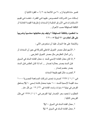 ‫م‬ ) ‫ﻗﺎﻧوﻧﯾﺔ‬ ‫ﻣﺎدة‬ ‫ﺗﻔﺳﯾر‬٧٠‫ﺑﻧد‬ ‫اﻟﻼﺋﺣﺔ‬ ‫ﻣن‬٦‫أ‬ /–( ‫اﻟﺛﺎﻧﯾﺔ‬ ‫اﻟﻔﻘرة‬
‫ﯾم‬ ‫ﺗﻘﯾ‬ ‫ﻲ‬ ‫ﻓ‬ ‫د‬ ‫ﺗﻌﺗﻣ‬ ، ‫رة‬ ‫اﻟﻔﻘ‬ ‫ﻲ‬ ‫ﻓ‬ ‫ﺎ‬ ‫ﻋﻠﯾﮭ‬ ‫وص‬ ‫اﻟﻣﻧﺻ‬ ‫رﻛﺎت‬ ‫اﻟﺷ‬ ‫ن‬ ‫ﻣ‬ ‫ﺗﺛﻧﺎء‬ ‫إﺳ‬
‫أو‬ ‫ﺔ‬ ‫اﻟﻌﺎدﻟ‬ ‫ﺔ‬ ‫اﻟﻘﯾﻣ‬ ‫ﺔ‬ ‫طرﯾﻘ‬ ( ‫ﻧدات‬ ‫اﻟﺳ‬ ) ‫ﺔ‬ ‫اﻟﻣﺎﻟﯾ‬ ‫اﻷوراق‬ ‫ﻲ‬ ‫ﻓ‬ ‫ﺗﺛﻣﺎرات‬ ‫اﻻﺳ‬
. ‫اﻷﺣوال‬ ‫ﺣﺳب‬ ‫اﻟﻣﺳﺗﮭﻠﻛﺔ‬ ‫اﻟﺗﻛﻠﻔﺔ‬
ً‫ﺎ‬‫رﯾﺑﯾ‬‫وﺿ‬ ً‫ﺎ‬‫ﺑﯾ‬‫ﻣﺣﺎﺳ‬ ‫ﺎ‬‫ﻣﻌﺎﻟﺟﺗﮭ‬ ‫ﺗم‬‫ﯾ‬ ‫وﻛﯾف‬ ‫؟‬ ‫اﻟﻣﺳﺗﮭﻛﻠﺔ‬ ‫ﺑﺎﻟﺗﻛﻠﻔﺔ‬ ‫اﻟﻣﻘﺻود‬ ‫ﻣﺎ‬
‫ﻣن‬ ‫أﺣﻛﺎم‬ ‫ظل‬ ‫ﯨﻔﻲ‬٩١‫ﻟﺳﻧﺔ‬٢٠٠٥‫؟‬
: ‫اﻵﺗﻲ‬ ‫ﻧﺳﺗﻌرض‬ ‫أن‬ ‫ﻋﻠﯾﻧﺎ‬ ‫اﻟﺳؤال‬ ‫ھذا‬ ‫ﻋﻠﻰ‬ ‫وﻟﻺﺟﺎﺑﺔ‬
١.‫أو‬ ‫ﻧدات‬‫اﻟﺳ‬ ‫أن‬ ‫ﺣﯾن‬ ‫ﻓﻲ‬ ‫ﻟﻠﺷرﻛﺔ‬ ‫اﻟداﺧﻠﻲ‬ ‫اﻟﺗﻣوﯾل‬ ‫ﻣﺻدر‬ ‫ﺗﻣﺛل‬ ‫اﻷﺳﮭم‬
. ‫اﻟﺧﺎرﺟﻲ‬ ‫اﻟﺗﻣوﯾل‬ ‫ﻣﺻدر‬ ‫ﻣﺛل‬ ‫اﻟﻣﻘﺗرض‬ ‫اﻟﻣﺎل‬ ‫رأس‬
٢.‫ﻟﻠﺳﻧد‬ ‫اﻹﺳﻣﻲ‬ ‫اﻟﻔﺎﺋدة‬ ‫ﻣﻌدل‬ ‫ﻛﺎن‬ ‫إذا‬<‫وق‬‫اﻟﺳ‬ ‫ﻓﻲ‬ ‫اﻟﺳﺎﺋد‬ ‫اﻟﻔﺎﺋدة‬ ‫ﻣﻌدل‬
‫ﻧد‬‫اﻟﺳ‬ ‫ﺈن‬‫ﻓ‬ ‫س‬‫اﻟﻌﻛ‬ ‫ﺎن‬‫ﻛ‬ ‫إذا‬ ‫ﺎ‬‫أﻣ‬ ... ‫دار‬‫إﺻ‬ ‫ﻼوة‬‫ﺑﻌ‬ ‫در‬‫ﯾﺻ‬ ‫ﻧد‬‫اﻟﺳ‬ ‫ﺈن‬‫ﻓ‬
. ‫إﺻدار‬ ‫ﺑﺧﺻم‬ ‫ﯾﺻدر‬
٣.‫اﻟﺳﻧدات‬ ‫طﺑﯾﻌﺔ‬ ‫ﻟﻔﮭم‬ ‫ﻣﺛﺎل‬ ‫ﻟﻧﺿرب‬
‫ﻲ‬ ‫ﻓ‬١/١/١٩٩٧‫رﯾﺔ‬ ‫اﻟﻣﺻ‬ ‫ﺎھﻣﺔ‬ ‫اﻟﻣﺳ‬ ‫رﻛﺎت‬ ‫ﺷ‬ ‫دى‬ ‫إﺣ‬ ‫درت‬ ‫أﺻ‬١٠٠٠
‫ﻧد‬ ‫ﻟﻠﺳ‬ ‫ﻣﯾﺔ‬ ‫اﻹﺳ‬ ‫ﺔ‬ ‫اﻟﻘﯾﻣ‬ ‫ﻧد‬ ‫ﺳ‬١٠٠‫ﻣﻲ‬ ‫إﺳ‬ ‫دة‬ ‫ﻓﺎﺋ‬ ‫دل‬ ‫ﺑﻣﻌ‬ ‫ﮫ‬ ‫ﺟﻧﯾ‬١٠%‫ﺗﺣق‬ ‫ﯾﺳ‬
‫ﻧﮭﺎﯾﺔ‬ ‫ﻓﻲ‬ ‫اﻟﻘرض‬٥‫ﻓﻲ‬ ‫اﻟﻔﺎﺋدة‬ ‫وﺗﺳدد‬ ‫ﺳﻧوات‬٣١/١٢. ‫ﻋﺎم‬ ‫ﻛل‬ ‫ﻣن‬
‫ﻲ‬‫ﻓ‬ ‫رض‬‫اﻟﻘ‬ ‫ﻟﮭذا‬ ‫اﻹﺻدار‬ ‫ﺳﻌر‬ ‫ﺗﺣدﯾد‬ / ‫اﻟﻣطﻠوب‬١/١/١٩٩٧‫ل‬‫ظ‬ ‫ﻲ‬‫ﻓ‬
: ‫اﻟﺗﺎﻟﯾﺔ‬ ‫اﻟﻘروض‬
١.‫اﻟﺳوق‬ ‫ﻓﻲ‬ ‫اﻟﺳﺎﺋد‬ ‫اﻟﻔﺋدة‬ ‫ﻣﻌدل‬١٠%
٢.‫اﻟﺳوق‬ ‫ﻓﻲ‬ ‫اﻟﺳﺎﺋد‬ ‫اﻟﻔﺎﺋدة‬ ‫ﻣﻌدل‬١٢%
 