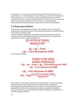 15
From Figure 4.3-4.6 we can see Lawyers, Physicians, GDP and CPI with time are all
around the line x=y. The 4 Q-Q plot of Lawyers, Physicians, GDP and CPI with time are
all around the line x=y. For this reason, we can assume that all these factors share a
distribution with time, who has a normal distribution. For this reason, we can assume that
all these factors share a distribution with time, who has a normal distribution.
This means that all statistical test like chi-square and t test can be used confidently.
4.5 Regression Models
The basic idea of designing the parametric index trigger is first to calculate the
modeled loss based on parameters of the malpractice and then to scale the modeled
loss to get the parametric index.
In order to get the modeled loss, we use linear regression model and under the
selection criterion of the highest coefficient of determination R2, the best linear
regression loss model is of the following form:
	 	
	
=
+ ∗
+ ∗ 	 	 	
For Frequency of claims:
+ ∗ 	 	 	
+ ∗ (
	 	 	
	
)
The coefficients of the linear regression loss models (Model 1 for the first half year,
Model 2 for the second half year), P-values, standard errors, coefficient of
determinations R2, adjusted R2 and so on are shown in Table 4.4. Model 1 has an
adjusted R2 of 0.503, and all coefficients are significant at the 99% confidence
interval. Model 2 has an adjusted R2 of 0.423, and all coefficients are significant at
the 90% confidence interval.
	 	 	
	 	
= + ∗ + ∗ 	 	 	
+ ∗ 	 	 	
 