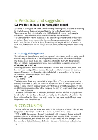 19
5. Prediction and suggestion
5.1 Prediction based on regression model
As shown in the Figure 4.6 and 4.7, both severity and frequency of claims is reducing
to 0, which means there are less profit can be earned in Texas year by year.
We can also see that it is tort reform in 2003 affect the frequency and severity
negatively. There are three main reason causes this result in detail:
The unfriendly tort reform put a cap at the amount of payment, which reduced the
severity of claim. In the meanwhile, the cap of malpractice resulted in no profit in
each claim, the cost of malpractice is decreasing, the lawyer will lack of interest to
such case, so there will be less case go through court, so the frequency is decreasing,
too.
5.2 Strategy and suggestion
Since the prediction value and trend are approach to zero, our predicted value based
on linear regression model is meaningless because it shows a future without hope.
But this does not mean there is no suggestion offered to deal with this problem.
Here we will give our suggestions facing government and companies separately:
GOVERNMENT IN TEXAS
Federal government should sentence new tort reforms with no doubt, since Texas
has become a least profitable place and the out-of –date tort reforms are the main
reason. The market need new incentive to build a free atmosphere, or the tough
situation and loss of money will never stop.
COMPANY IN TEXAS
A. Lobby
This is the most direct way to deal with the problem in Texas; companies need to
find representative to speak for them and appeal their will to federal government. It
relies on same strategy as government, only difference is that the government will
decide the consequence of law while company can only try to persuade government.
B. Special product
The Venue Reform in 2003 is no doubt good news because it offers an opportunity
to sell malpractice product in Texas, but actually it will be dealt in other states who
have better policy like higher cap, which make the case more profitable and more
lawyers will tend to deal with it.
6. CONCLUSION
The tort reforms enacted since the mid-1970's malpractice "crisis" affected the
frequency and severity of malpractice claims over the decade from
1990 to 2010 in a manner broadly consistent with economic theory and with
previous evidence. Although claim frequency and severity have continued to
ise despite reforms, this trend does not indicate that the tort changes have
had no effect. States that enacted shorter statutes of limitations and set outer
 
