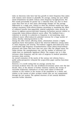 20
imits on discovery rules have had less growth in claim frequency than states
with statutes more lenient to plaintiffs. On average, cutting one year off the
tatute of limitations for adults reduces claim frequency by eight percent. The
ffect would presumably be greater for a reduction from, say, four to three
years than from ten to nine years. (Percentage changes are the average
differential in a single year, relative to what the situation would have been
without enactment of the reform.).Statutes permitting or mandating the offset
of collateral benefits have apparently reduced malpractice claim severity by
eleven to eighteen percent and claim frequency by fourteen percent relative to
comparable states without collateral source offset. The feedback from a
reduction in severity to a eduction in frequency is not surprising, since
collateral source offset reduces he potential recovery for a large number of
claims, thereby reducing incentives to file.
Among the other factors affecting claims, urbanization remains a highly
significant factor that explains much of the observed difference among states
in claim frequency and severity. The evidence suggests that urban areas have
a particularly high frequency of nonmeritorious claims (those closed without
payment) and claims filed more than two years after the alleged injury. Per
capita income, the unemployment rate, and the number of attorneys per
capita have no statistically significant effects. The surgery rate in a state
increases claim frequency, and the ratio of surgeons to medical specialists
increases claim severity.
An overall evaluation of the merits of the various tort reforms from a
public policy perspective is beyond the scope of this paper and has been done
elsewhere.
However, it is worth noting that on average, severity has
increased at almost twice the rate of inflation of consumer prices over the last
decade. Thus, in the absence of further statutory controls, the income of
successful malpractice claimants-or at least some subset of them-will
continue to rise relative to the income of the population as a whole, and
relative to the income of other accident victims who are not compensated
through the tort system. The optimal structure of tort awards therefore
warrants further attention.
 