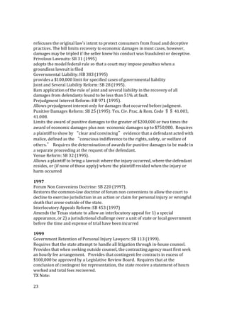 23
refocuses the original law's intent to protect consumers from fraud and deceptive
practices. The bill limits recovery to economic damages in most cases, however,
damages may be tripled if the seller knew his conduct was fraudulent or deceptive.
Frivolous Lawsuits: SB 31 (1995)
adopts the model federal rule so that a court may impose penalties when a
groundless lawsuit is filed
Governmental Liability: HB 383 (1995)
provides a $100,000 limit for specified cases of governmental liability
Joint and Several Liability Reform: SB 28 (1995).
Bars application of the rule of joint and several liability in the recovery of all
damages from defendants found to be less than 51% at fault.
Prejudgment Interest Reform: HB 971 (1995).
Allows prejudgment interest only for damages that occurred before judgment.
Punitive Damages Reform: SB 25 (1995): Tex. Civ. Prac. & Rem. Code §§ 41.003,
41.008.
Limits the award of punitive damages to the greater of $200,000 or two times the
award of economic damages plus non‑economic damages up to $750,000. Requires
a plaintiff to show by “clear and convincing” evidence that a defendant acted with
malice, defined as the “conscious indifference to the rights, safety, or welfare of
others.” Requires the determination of awards for punitive damages to be made in
a separate proceeding at the request of the defendant.
Venue Reform: SB 32 (1995).
Allows a plaintiff to bring a lawsuit where the injury occurred, where the defendant
resides, or (if none of those apply) where the plaintiff resided when the injury or
harm occurred
1997
Forum Non Conveniens Doctrine: SB 220 (1997).
Restores the common-law doctrine of forum non conveniens to allow the court to
decline to exercise jurisdiction in an action or claim for personal injury or wrongful
death that arose outside of the state.
Interlocutory Appeals Reform: SB 453 (1997)
Amends the Texas statute to allow an interlocutory appeal for 1) a special
appearance, or 2) a jurisdictional challenge over a unit of state or local government
before the time and expense of trial have been incurred
1999
Government Retention of Personal Injury Lawyers: SB 113 (1999).
Requires that the state attempt to handle all litigation through in-house counsel.
Provides that when seeking outside counsel, the contracting agency must first seek
an hourly fee arrangement. Provides that contingent fee contracts in excess of
$100,000 be approved by a Legislative Review Board. Requires that at the
conclusion of contingent fee representation, the state receive a statement of hours
worked and total fees recovered.
TX Note:
 