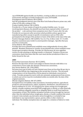25
cap of $500,000 against health care facilities, creating in effect an overall limit of
noneconomic damages in medical malpractice cases of $750,000.
Prejudgment Interest Reform: HB 4 (2003).
Sets the prejudgment interest rate to the New York Federal Reserve prime rate, with
a floor of 5% and a ceiling of 15%.
Product Liability Reform: HB 4 (2003).
Provides for a 15 year statute of repose for product liability cases. In cases
involving latent diseases, the plaintiff must have been exposed within 15 years of
the product’s sale and must show symptoms more than 15 years after the sale.
Provides for an innocent seller provision which prohibits actions against non-
manufacturing sellers except in specific circumstances such as if the seller
participated in the design of the product or knew of the defect at the time of the sale.
Punitive Damages Reform: HB 4 (2003). Tex. Civ. Prac. & Rem. Code §§ 41.003.
Requires unanimous jury verdict to award punitive damages. Specifies that jury
must be so instructed.
Venue Reform: HB 4 (2003).
Provides that every plaintiff must establish venue independently of every other
plaintiff. Mandates dismissal or transfer of any plaintiff who cannot establish venue
except upon exception showing. Provides for interlocutory de novo appellate
review of order granting or denying transfer or dismissal. Contains a forum non
conveniens clause that states that the court must decline jurisdiction if there is a
better forum for the suit.
2005
Forum Non Conveniens Doctrine: SB 15 (2005).
Restores the discretion of trial court judges to dismiss lawsuits with little or no
connection to Texas under the doctrine of forum non conveniens.
Jury Service Reform: S.B. 1704 (2005).
Increases juror pay in both civil and criminal cases from not less than $6 per day to
not less than $40 per day, beginning on the second day of service. The increased
compensation is to be financed by a $4 fee placed on individuals convicted of a
crime. Provides prospective jurors with one automatic postponement from service,
in which case service must be rescheduled within six months after the date of the
original summons.
Obesity Litigation Reform: HB 107 (2005)
Exempted from civil liability trade associations, livestock producers, agricultural
producers and manufacturers, sellers, marketers, distributors, and advertisers of
food (as defined in 21 U.S.C. 321 (f);(g);(i)) for claims arising out of weight gain,
obesity, a health condition associated with weight gain or obesity, or other generally
known conditions allegedly caused by or allegedly likely to result from long-term
consumption of food. This liability exemption includes actions brought by a person
other than the individual whose weight gain, obesity, or health condition the action
is based. It also includes any derivative action brought by or on behalf of any
individual or any representative, spouse, parent, child, or other relative or
individual. The liability exemption does not apply for a violation of federal or state
 