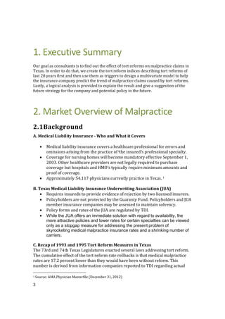 3
1. Executive Summary
Our goal as consultants is to find out the effect of tort reforms on malpractice claims in
Texas. In order to do that, we create the tort reform indices describing tort reforms of
last 20 years first and then use them as triggers to design a multivariate model to help
the insurance company predict the trend of malpractice claims caused by tort reforms.
Lastly, a logical analysis is provided to explain the result and give a suggestion of the
future strategy for the company and potential policy in the future.
2. Market Overview of Malpractice
2.1Background
A. Medical Liability Insurance - Who and What it Covers
 Medical liability insurance covers a healthcare professional for errors and
omissions arising from the practice of ithe insured's professional specialty.
 Coverage for nursing homes will become mandatory effective September 1,
2003. Other healthcare providers are not legally required to purchase
coverage but hospitals and HMO's typically require minimum amounts and
proof of coverage.
 Approximately 54,117 physicians currently practice in Texas. 1
B. Texas Medical Liability Insurance Underwriting Association (JUA)
 Requires insureds to provide evidence of rejection by two licensed insurers.
 Policyholders are not protected by the Guaranty Fund. Policyholders and JUA
member insurance companies may be assessed to maintain solvency.
 Policy forms and rates of the JUA are regulated by TDI.
 While the JUA offers an immediate solution with regard to availability, the
more attractive policies and lower rates for certain specialties can be viewed
only as a stopgap measure for addressing the present problem of
skyrocketing medical malpractice insurance rates and a shrinking number of
carriers.
C. Recap of 1993 and 1995 Tort Reform Measures in Texas
The 73rd and 74th Texas Legislatures enacted several laws addressing tort reform.
The cumulative effect of the tort reform rate rollbacks is that medical malpractice
rates are 17.2 percent lower than they would have been without reform. This
number is derived from information companies reported to TDI regarding actual
1 Source: AMA Physician Masterfile (December 31, 2012)
 