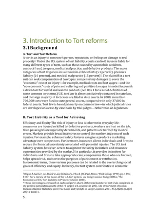 5
3. Introduction to Tort reforms
3.1Background
A. Tort and Tort Reform
A tort is an injury to someone’s person, reputation, or feelings or damage to real
property.2 Under the U.S. system of tort liability, courts can hold injurers liable for
many different types of torts, such as those caused by automobile accidents,
contract fraud, trespass, medical malpractice, and defective products. The major
categories of tort litigation are automobile-related torts (53 percent), premises
liability (16 percent), and medical malpractice (15 percent)3. The plaintiff in a tort
suit can seek compensation of two types: compensatory damages to cover the
“economic” cost of an injury—for example, medical costs and lost wages—and the
“noneconomic” costs of pain and suffering and punitive damages intended to punish
a defendant for willful and wanton conduct. (See Box 1 for a list of definitions of
some common tort terms.) U.S. tort law is almost exclusively contained in state law,
and the large majority of tort cases are filed in state courts. In 2000, more than
700,000 torts were filed in state general courts, compared with only 37,000 in
federal courts. Tort law is based primarily on common law—in which judicial rules
are developed on a case-by-case basis by trial judges—rather than on legislation.
B. Tort Liability as a Tool for Achieving
Efficiency and Equity The risk of injury or loss is inherent in everyday life:
consumers are injured or killed by defective products, workers are hurt on the job,
train passengers are injured by derailments, and patients are harmed by medical
errors. Markets provide broad incentives to control the number and costs of such
injuries. For example, enhanced safety features can give a product a marketing
advantage over competitors. Furthermore, insurance allows individuals and firms to
reduce the financial uncertainty associated with potential injuries. The U.S. tort
liability system, however, serves to augment the safety incentives and insurance
opportunities provided by the market.3 In particular, it provides incentives for
individuals and firms to take appropriate care, compensates those who are harmed,
helps spread risk, and serves the purposes of punishment or retribution.
In economic terms, those various purposes can be related to the overarching social
goals of efficiency and equity. In theory, the tort system contributes to economic
2 Bryan A. Garner, ed., Black's Law Dictionary, 7th ed. (St. Paul, Minn.: West Group, 1999), pp. 1496-
1497. For a review of the basics of the U.S. tort system, see Congressional Budget Office, The
Economics of U.S. Tort Liability: A Primer (October 2003).
3 Those percentages are based on each category’s share of the total number of tort trials completed in
the general-jurisdiction courts of the 75 largest U.S. counties in 2001. See Department of Justice,
Bureau of Justice Statistics, Civil Trial Cases and Verdicts in Large Counties, 2001, NCJ 202803 (April
2004), Table 1.
 