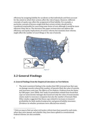 6
efficiency by assigning liability for accidents so that individuals and firms account
for the extent to which their actions affect the risk of injury. However, different
concepts of equity may affect the assignment of that liability. For example, a
particular concept of fairness might hold that certain victims should not be
considered responsible for exercising some forms of care although it would be more
efficient if they did so. The literature this paper reviews does not address the
efficiency and equity implications of various reforms but examines how reforms
might affect the number of court filings or the size of awards.
Figure 24
3.2 General Findings
A. General Findings from the Empirical Literature on Tort Reform
• The most consistent finding in the studies that CBO reviewed was that caps
on damage awards reduced the number of lawsuits filed, the value of awards,
and insurance costs (see The Effects of Tort Reform: Evidence from the States
by CBO paper, June 2004). One study of automobile-related torts found that
caps on noneconomic damages decreased not only the value of noneconomic
claims made to insurance companies but also the number of lawsuits filed.
Other studies suggested that those caps related to increases in insurers’
profitability for both medical malpractice and general liability insurance.
(Evidence on whether premiums were affected was mixed.)
4 Click on map to find out what civil justice reform laws have passed in each state,
when they were passed, and whether they have been upheld as constitutional.
Federal reforms are also available.
 